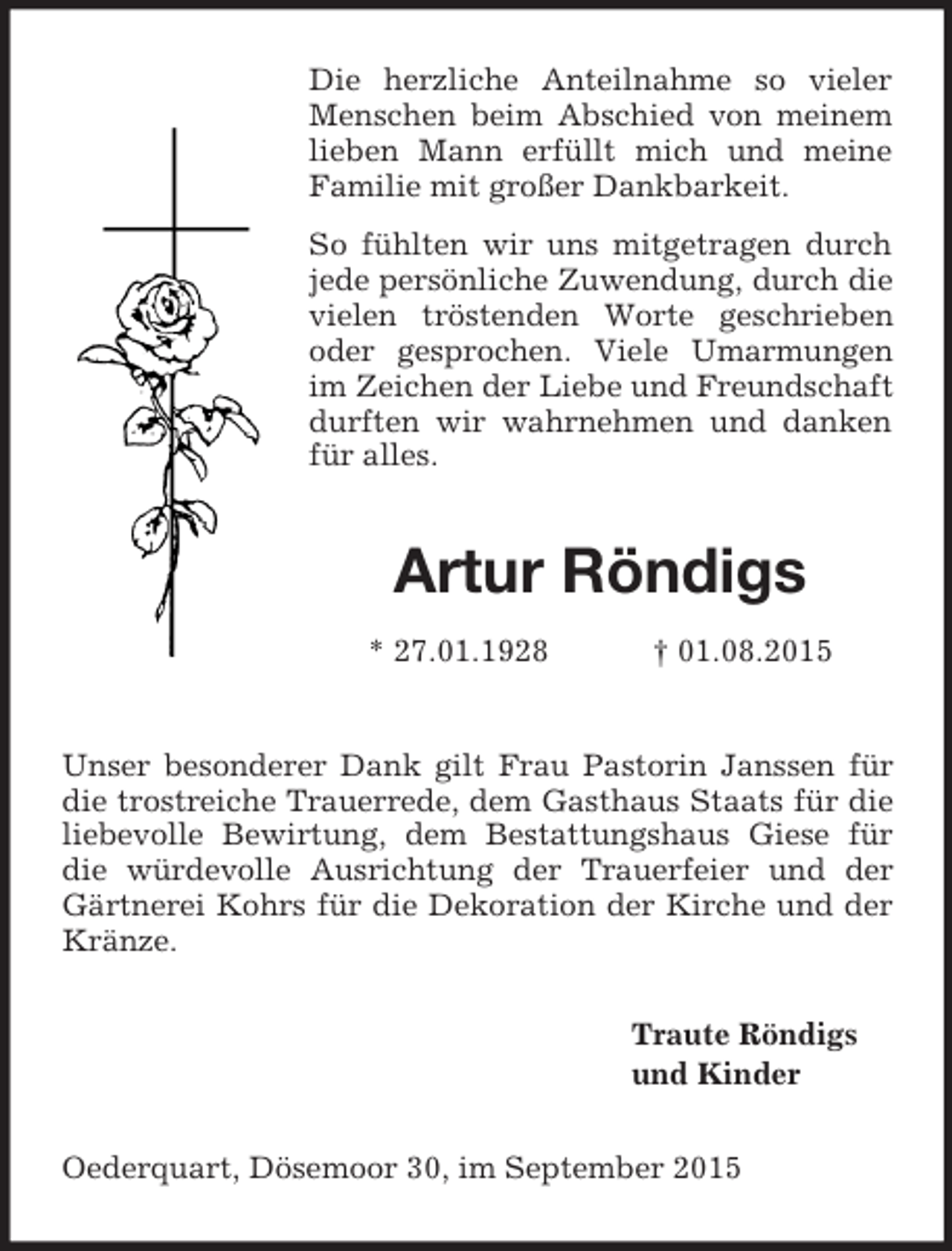 <p>Die herzliche Anteilnahme so vieler Menschen beim Abschied von meinem lieben Mann erfüllt mich und meine Familie mit großer Dankbarkeit.<br />So fühlten wir uns mitgetragen durch jede persönliche Zuwendung, durch die vielen tröstenden Worte geschrieben oder gesprochen. Viele Umarmungen im Zeichen der Liebe und Freundschaft durften wir wahrnehmen und danken für alles.<br />Artur Röndigs<br />* 27.01.1928 † 01.08.2015<br />Unser besonderer Dank gilt Frau Pastorin Janssen für die trostreiche Trauerrede, dem Gasthaus Staats für die liebevolle Bewirtung, dem Bestattungshaus Giese für die würdevolle Ausrichtung der Trauerfeier und der Gärtnerei Kohrs für die Dekoration der Kirche und der Kränze.<br />Traute Röndigs<br />und Kinder<br />Oederquart, Dösemoor 30, im September 2015</p>