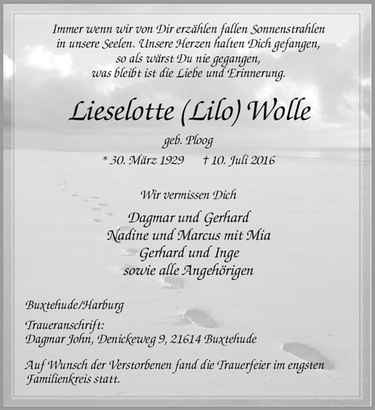 <p>Immer wenn wir von Dir erzählen fallen Sonnenstrahlen<br />in unsere Seelen. Unsere Herzen halten Dich gefangen,<br />so als wärst Du nie gegangen,<br />was bleibt ist die Liebe und Erinnerung.<br />Lieselotte (Lilo) Wolle<br />geb. Ploog<br />* 30. März 1929 † 10. Juli 2016<br />Wir vermissen Dich<br />Dagmar und Gerhard<br />Nadine und Marcus mit Mia<br />Gerhard und Inge<br />sowie alle Angehörigen<br />Buxtehude/Harburg<br />Traueranschrift:<br />Dagmar John, Denickeweg 9, 21614 Buxtehude<br />Auf Wunsch der Verstorbenen fand die Trauerfeier im engsten<br />Familienkreis statt.</p>