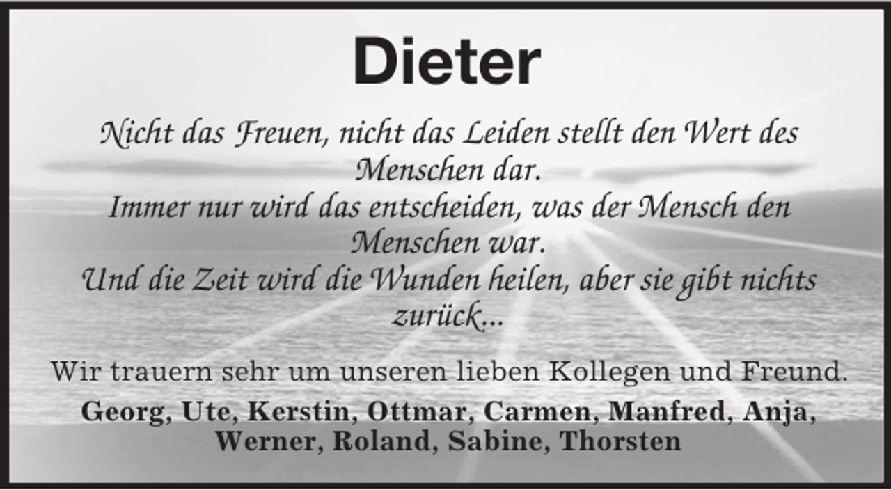 <p>Dieter<br />Nicht das Freuen, nicht das Leiden stellt den Wert des<br />Menschen dar.<br />Immer nur wird das entscheiden, was der Mensch den<br />Menschen war.<br />Und die Zeit wird die Wunden heilen, aber sie gibt nichts<br />zurück...<br />Wir trauern sehr um unseren lieben Kollegen und Freund.<br />Georg, Ute, Kerstin, Ottmar, Carmen, Manfred, Anja,<br />Werner, Roland, Sabine, Thorsten</p>