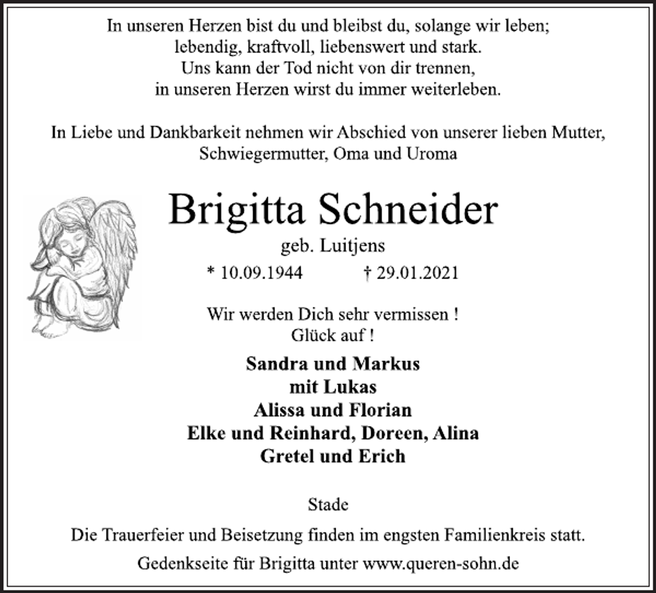 <p>In unseren Herzen bist du und bleibst du, solange wir leben;<br />lebendig, kraftvoll, liebenswert und stark.<br />Uns kann der Tod nicht von dir trennen,<br />in unseren Herzen wirst du immer weiterleben.<br />In Liebe und Dankbarkeit nehmen wir Abschied von unserer lieben Mutter, Schwiegermutter, Oma und Uroma<br />Brigitta Schneider<br />geb. Luitjens<br />* 10.09.1944 † 29.01.2021<br />Wir werden Dich sehr vermissen !<br />Glück auf !<br />Sandra und Markus<br />mit Lukas<br />Alissa und Florian<br />Elke und Reinhard, Doreen, Alina<br />Gretel und Erich<br />Stade<br />Die Trauerfeier und Beisetzung finden im engsten Familienkreis statt.<br />Gedenkseite für Brigitta unter www.queren-sohn.de</p>