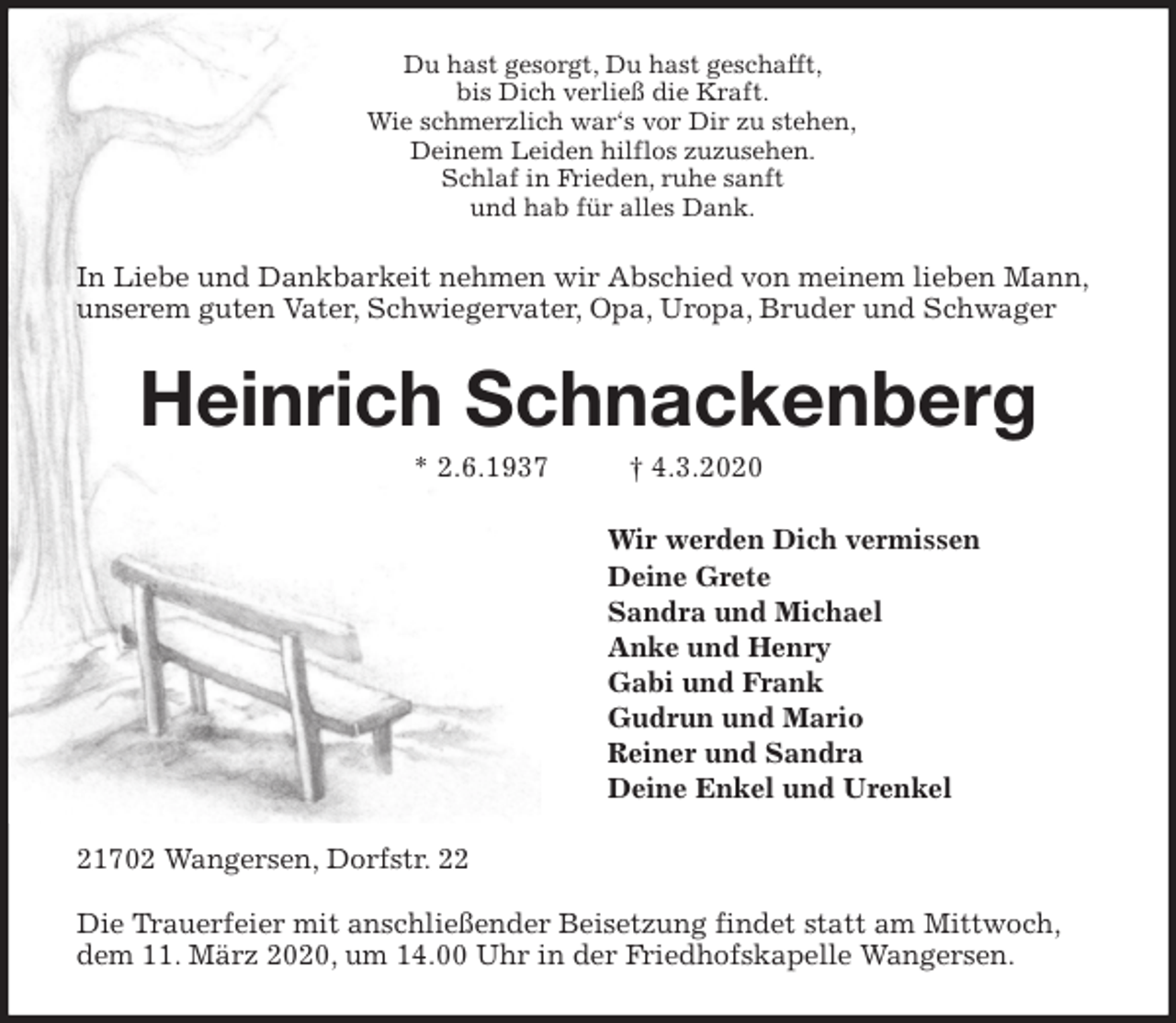 <p>Du hast gesorgt, Du hast geschafft,<br />bis Dich verließ die Kraft.<br />Wie schmerzlich war‘s vor Dir zu stehen,<br />Deinem Leiden hilflos zuzusehen.<br />Schlaf in Frieden, ruhe sanft<br />und hab für alles Dank.<br />In Liebe und Dankbarkeit nehmen wir Abschied von meinem lieben Mann,<br />unserem guten Vater, Schwiegervater, Opa, Uropa, Bruder und Schwager<br />Heinrich Schnackenberg<br />* 2.6.1937 † 4.3.2020<br />Wir werden Dich vermissen<br />Deine Grete<br />Sandra und Michael<br />Anke und Henry<br />Gabi und Frank<br />Gudrun und Mario<br />Reiner und Sandra<br />Deine Enkel und Urenkel<br />21702 Wangersen, Dorfstr. 22</p>
<p>Die Trauerfeier mit anschließender Beisetzung findet statt am Mittwoch, dem 11. März 2020, um 14.00 Uhr in der Friedhofskapelle Wangersen.</p>