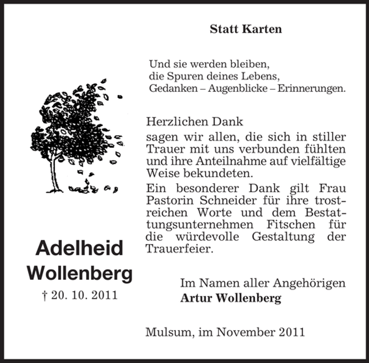 <p>Statt Karten<br />Und sie werden bleiben,<br />die Spuren deines Lebens,<br />Gedanken – Augenblicke – Erinnerungen.</p><p>Adelheid<br />Wollenberg<br />† 20. 10. 2011</p><p>Herzlichen Dank<br />sagen wir allen, die sich in stiller<br />Trauer mit uns verbunden fühlten<br />und ihre Anteilnahme auf vielfältige<br />Weise bekundeten.<br />Ein besonderer Dank gilt Frau<br />Pastorin Schneider für ihre trostreichen Worte und dem Bestattungsunternehmen Fitschen für<br />die würdevolle Gestaltung der<br />Trauerfeier.<br />Im Namen aller Angehörigen<br />Artur Wollenberg<br />Mulsum, im November 2011</p>