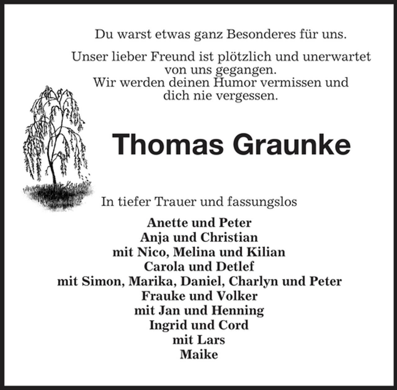 <p>Du warst etwas ganz Besonderes für uns.<br />Unser lieber Freund ist plötzlich und unerwartet<br />von uns gegangen.<br />Wir werden deinen Humor vermissen und<br />dich nie vergessen.<br />Thomas Graunke<br />In tiefer Trauer und fassungslos<br />Anette und Peter<br />Anja und Christian<br />mit Nico, Melina und Kilian<br />Carola und Detlef<br />mit Simon, Marika, Daniel, Charlyn und Peter<br />Frauke und Volker<br />mit Jan und Henning<br />Ingrid und Cord<br />mit Lars<br />Maike</p>