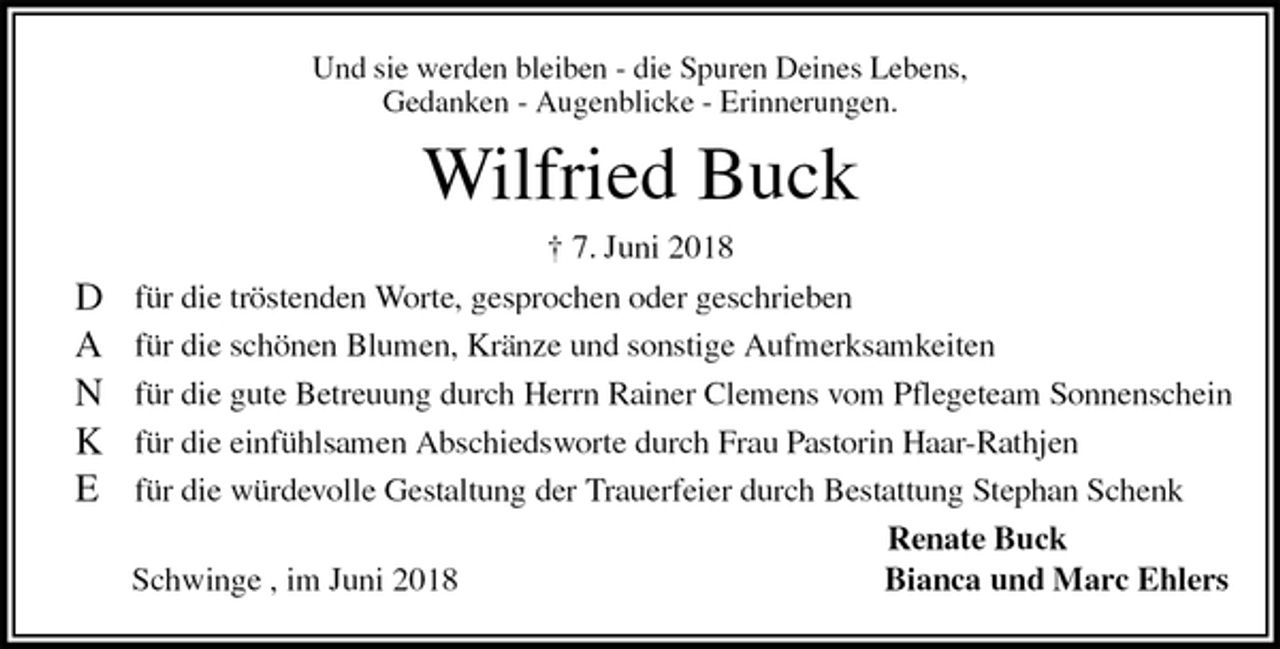 <p>Und sie werden bleiben - die Spuren Deines Lebens,<br />Gedanken - Augenblicke - Erinnerungen.<br />Wilfried Buck<br />† 7. Juni 2018<br />für die tröstenden Worte, gesprochen oder geschrieben<br />für die schönen Blumen, Kränze und sonstige Aufmerksamkeiten<br />für die gute Betreuung durch Herrn Rainer Clemens vom Pflegeteam Sonnenschein<br />für die einfühlsamen Abschiedsworte durch Frau Pastorin Haar-Rathjen<br />für die würdevolle Gestaltung der Trauerfeier durch Bestattung Stephan Schenk<br />Renate Buck<br />Schwinge , im Juni 2018 Bianca und Marc Ehlers<br />D<br />A<br />N<br />K<br />E</p>