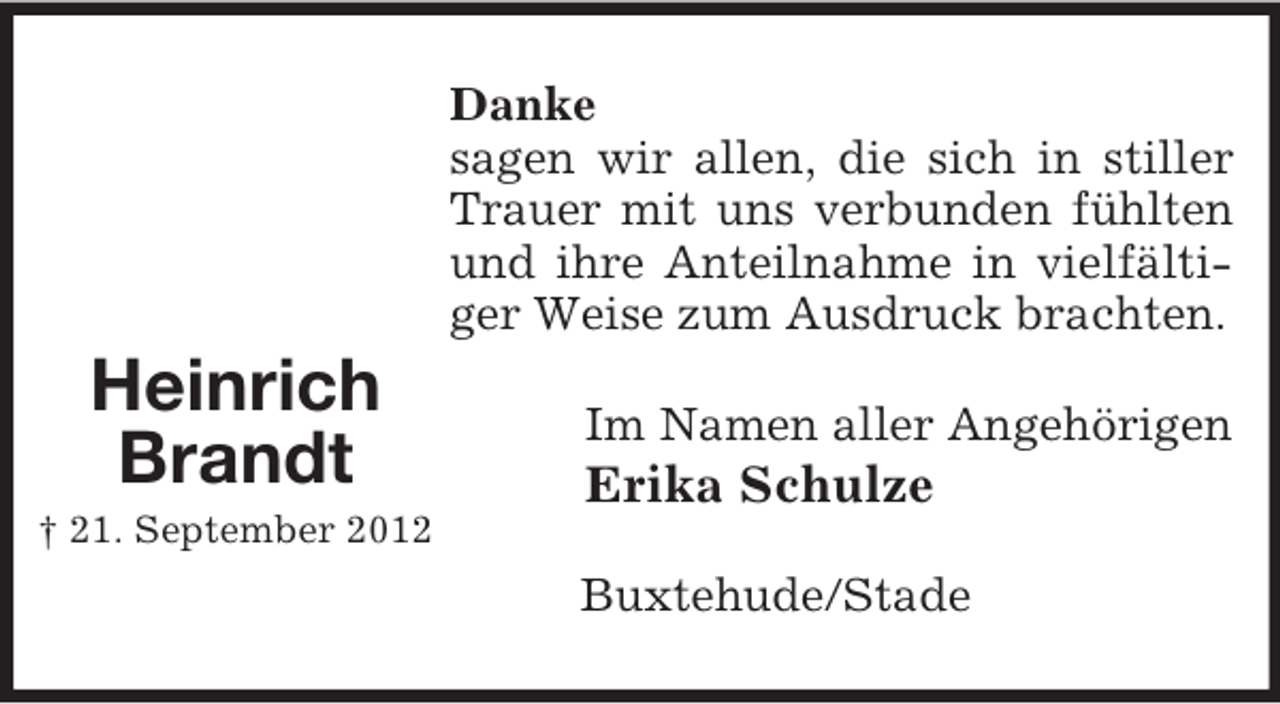 <p>Danke<br />sagen wir allen, die sich in stiller<br />Trauer mit uns verbunden fühlten<br />und ihre Anteilnahme in vielfältiger Weise zum Ausdruck brachten.</p><p>Heinrich<br />Brandt</p><p>Im Namen aller Angehörigen</p><p>Erika Schulze</p><p>† 21. September 2012</p><p>Buxtehude/Stade</p>