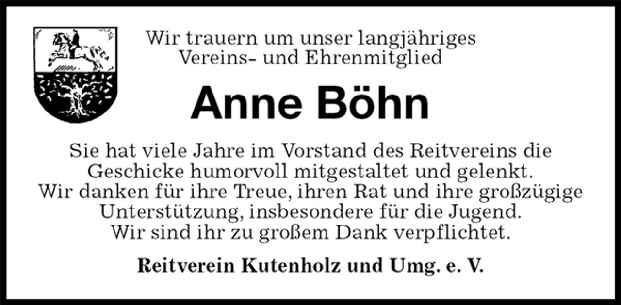 <p>Wir trauern um unser langjähriges<br />Vereins- und Ehrenmitglied<br />Anne Böhn<br />Sie hat viele Jahre im Vorstand des Reitvereins die<br />Geschicke humorvoll mitgestaltet und gelenkt.<br />Wir danken für ihre Treue, ihren Rat und ihre großzügige Unterstützung, insbesondere für die Jugend.<br />Wir sind ihr zu großem Dank verpflichtet.<br />Reitverein Kutenholz und Umg. e. V.</p>