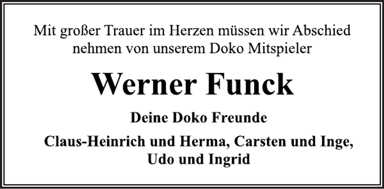 <p>Mit großer Trauer im Herzen müssen wir Abschied<br />nehmen von unserem Doko Mitspieler<br />Werner Funck<br />Deine Doko Freunde<br />Claus-Heinrich und Herma, Carsten und Inge,<br />Udo und Ingrid</p>