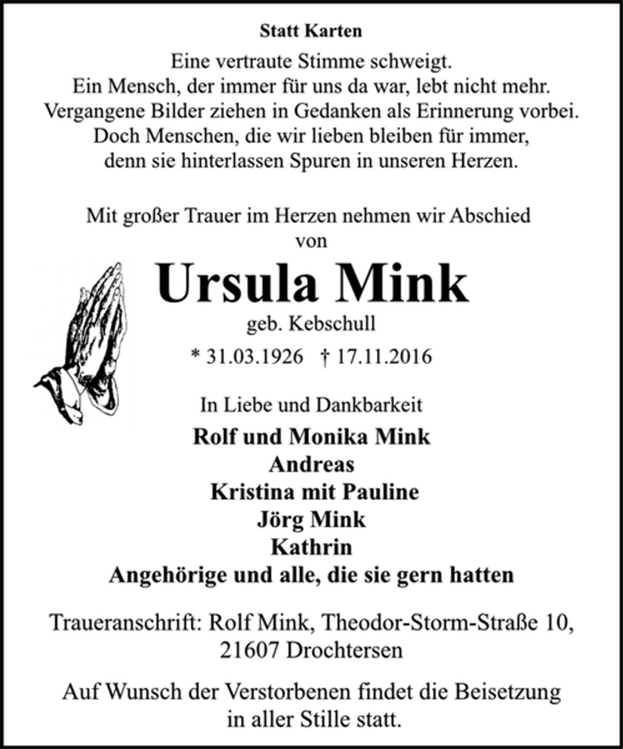 <p>Statt Karten<br />Eine vertraute Stimme schweigt.<br />Ein Mensch, der immer für uns da war, lebt nicht mehr.<br />Vergangene Bilder ziehen in Gedanken als Erinnerung vorbei.<br />Doch Menschen, die wir lieben bleiben für immer,<br />denn sie hinterlassen Spuren in unseren Herzen.<br />Mit großer Trauer im Herzen nehmen wir Abschied<br />von<br />Ursula Mink<br />geb. Kebschull<br />* 31.03.1926 † 17.11.2016<br />In Liebe und Dankbarkeit<br />Rolf und Monika Mink<br />Andreas<br />Kristina mit Pauline<br />Jörg Mink<br />Kathrin<br />Angehörige und alle, die sie gern hatten<br />Traueranschrift: Rolf Mink, Theodor-Storm-Straße 10,<br />21607 Drochtersen<br />Auf Wunsch der Verstorbenen findet die Beisetzung<br />in aller Stille statt.</p>