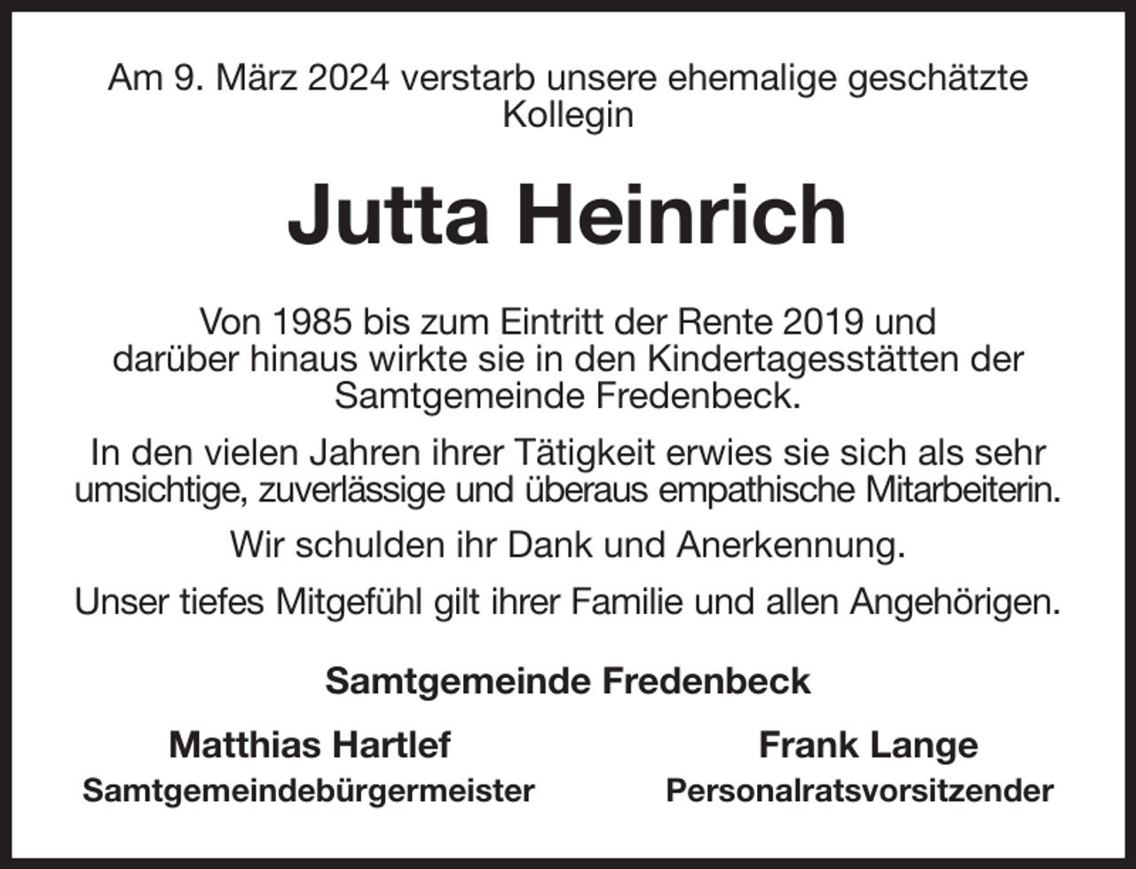 <p>Am 9. März 2024 verstarb unsere ehemalige geschätzte Kollegin<br />Jutta Heinrich<br />Von 1985 bis zum Eintritt der Rente 2019 und<br />darüber hinaus wirkte sie in den Kindertagesstätten der<br />Samtgemeinde Fredenbeck.<br />In den vielen Jahren ihrer Tätigkeit erwies sie sich als sehr umsichtige, zuverlässige und überaus empathische Mitarbeiterin.<br />Wir schulden ihr Dank und Anerkennung.<br />Unser tiefes Mitgefühl gilt ihrer Familie und allen Angehörigen.<br />Samtgemeinde Fredenbeck<br />Matthias Hartlef Frank Lange<br />Samtgemeindebürgermeister Personalratsvorsitzender</p>