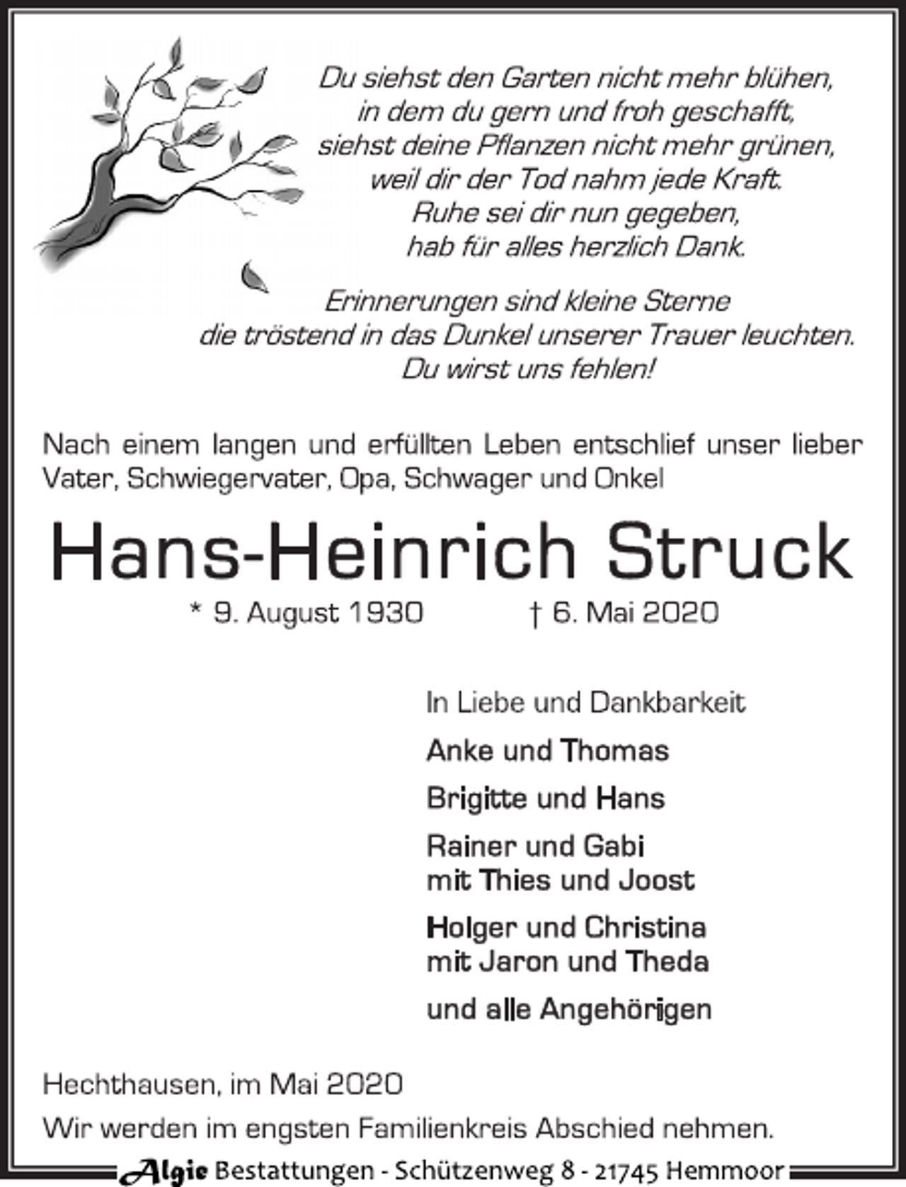 <p>Du siehst den Garten nicht mehr blühen, in dem du gern und froh geschafft, siehst deine Pflanzen nicht mehr grünen, weil dir der Tod nahm jede Kraft. Ruhe sei dir nun gegeben, hab für alles herzlich Dank.<br />Erinnerungen sind kleine Sterne die tröstend in das Dunkel unserer Trauer leuchten. Du wirst uns fehlen!<br />Nach einem langen und erfüllten Leben entschlief unser lieber Vater, Schwiegervater, Opa, Schwager und Onkel<br />Hans-Heinrich Struck * 9. August 1930 † 6. Mai 2020<br />In Liebe und Dankbarkeit<br />Anke und Thomas<br />Brigitte und Hans<br />Rainer und Gabi mit Thies und Joost<br />Holger und Christina mit Jaron und Theda<br />und alle Angehörigen<br />Hechthausen, im Mai 2020 Wir werden im engsten Familienkreis Abschied nehmen.</p>