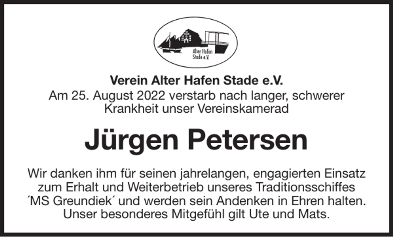 <p>Verein Alter Hafen Stade e.V.<br />Am 25. August 2022 verstarb nach langer, schwerer<br />Krankheit unser Vereinskamerad<br />Jürgen Petersen<br />Wir danken ihm für seinen jahrelangen, engagierten Einsatz zum Erhalt und Weiterbetrieb unseres Traditionsschiffes<br />´MS Greundiek´ und werden sein Andenken in Ehren halten.<br />Unser besonderes Mitgefühl gilt Ute und Mats.</p>