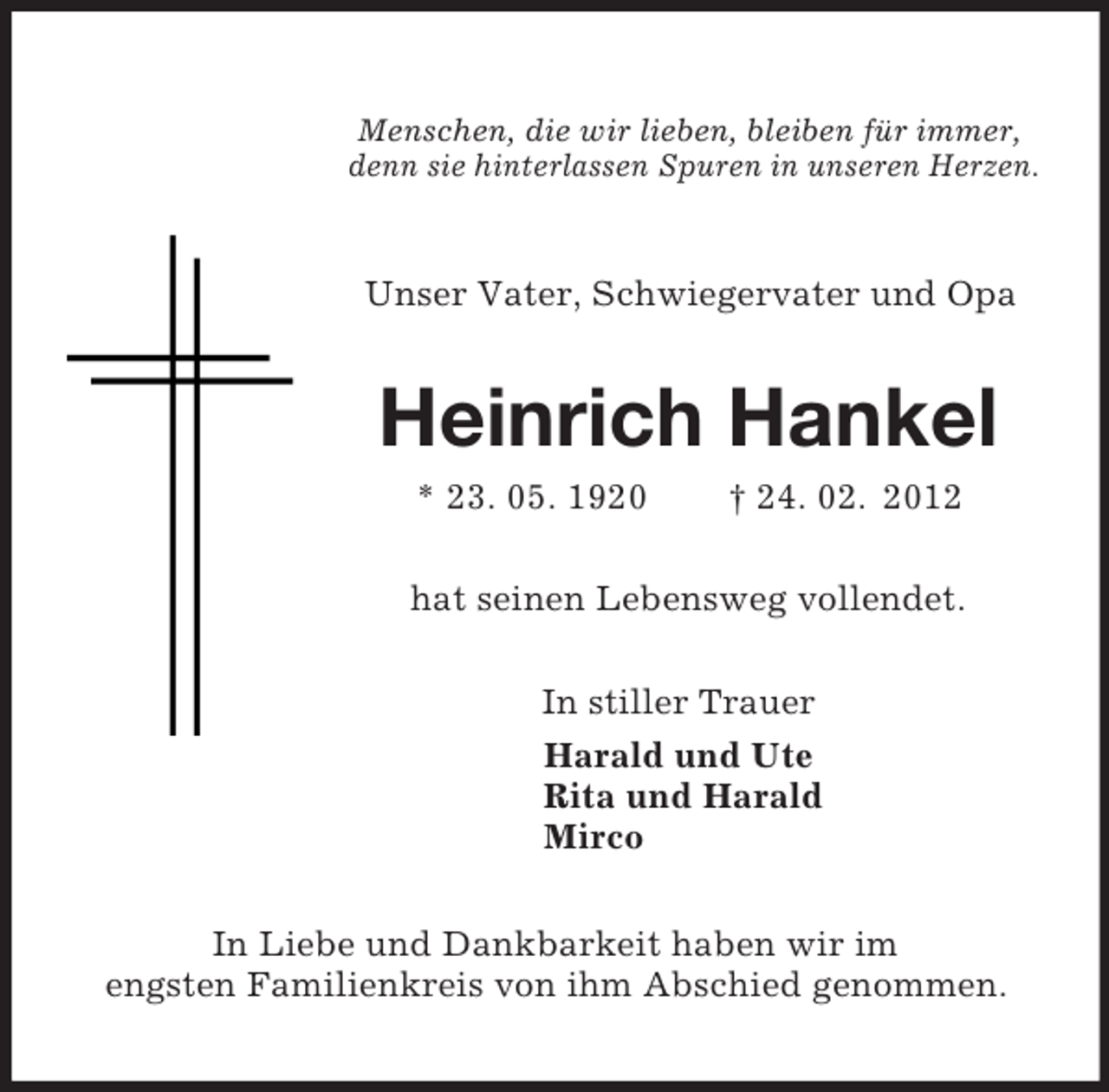 <p>Menschen, die wir lieben, bleiben für immer,<br />denn sie hinterlassen Spuren in unseren Herzen.<br />Unser Vater, Schwiegervater und Opa<br />Heinrich Hankel<br />* 23. 05. 1920 † 24. 02. 2012<br />hat seinen Lebensweg vollendet.<br />In stiller Trauer<br />Harald und Ute<br />Rita und Harald<br />Mirco<br />In Liebe und Dankbarkeit haben wir im<br />engsten Familienkreis von ihm Abschied genommen.</p>