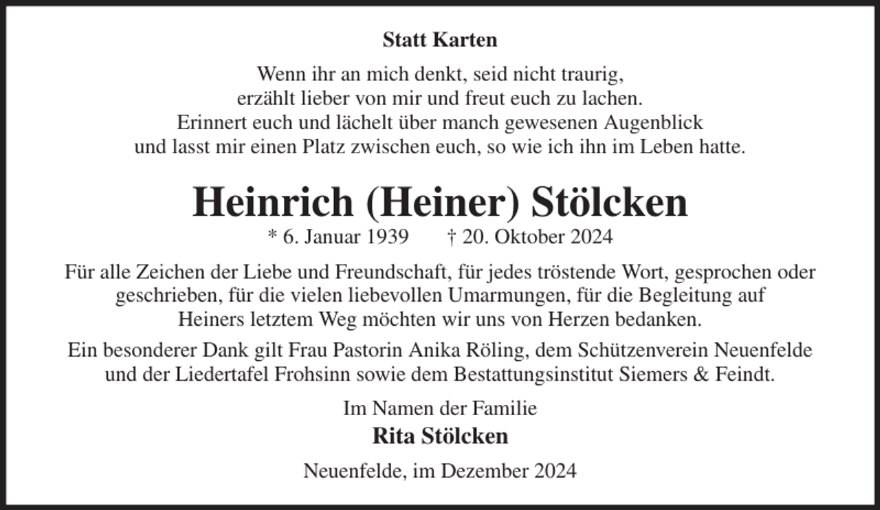 <p>Statt Karten<br />Wenn ihr an mich denkt, seid nicht traurig,<br />erzählt lieber von mir und freut euch zu lachen.<br />Erinnert euch und lächelt über manch gewesenen Augenblick<br />und lasst mir einen Platz zwischen euch, so wie ich ihn im Leben hatte.<br />Heinrich (Heiner) Stölcken<br />* 6. Januar 1939 † 20. Oktober 2024<br />Für alle Zeichen der Liebe und Freundschaft, für jedes tröstende Wort, gesprochen oder geschrieben, für die vielen liebevollen Umarmungen, für die Begleitung auf<br />Heiners letztem Weg möchten wir uns von Herzen bedanken.<br />Ein besonderer Dank gilt Frau Pastorin Anika Röling, dem Schützenverein Neuenfelde<br />und der Liedertafel Frohsinn sowie dem Bestattungsinstitut Siemers &amp; Feindt.<br />Im Namen der Familie<br />Rita Stölcken<br />Neuenfelde, im Dezember 2024</p>