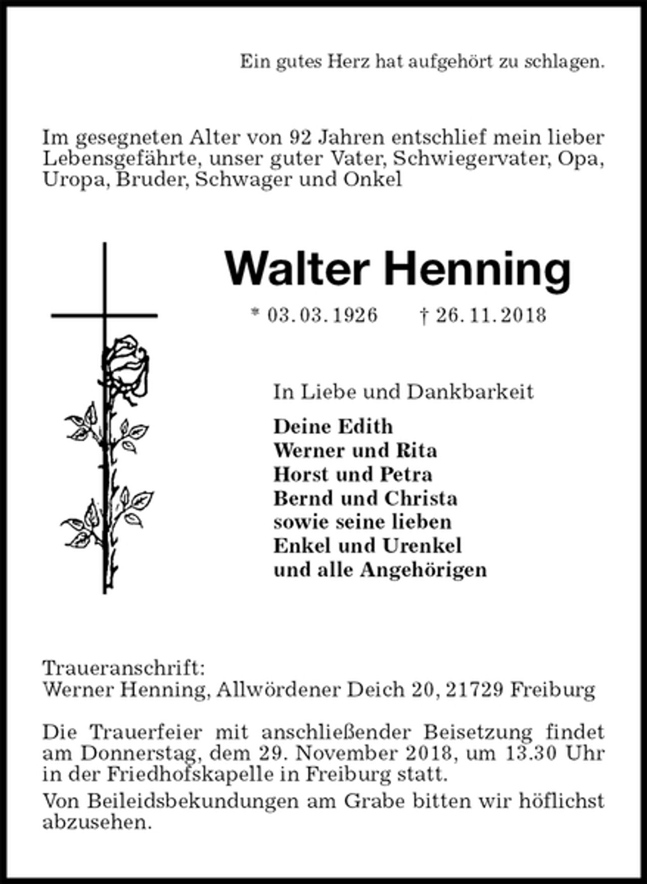 <p>Ein gutes Herz hat aufgehört zu schlagen.<br />Im gesegneten Alter von 92 Jahren entschlief mein lieber<br />Lebensgefährte, unser guter Vater, Schwiegervater, Opa,<br />Uropa, Bruder, Schwager und Onkel<br />Walter Henning<br />* 03. 03. 1926 † 26. 11. 2018<br />In Liebe und Dankbarkeit<br />Deine Edith<br />Werner und Rita<br />Horst und Petra<br />Bernd und Christa<br />sowie seine lieben<br />Enkel und Urenkel<br />und alle Angehörigen</p><p>Traueranschrift:<br />Werner Henning, Allwördener Deich 20, 21729 Freiburg</p><p>Die Trauerfeier mit anschließender Beisetzung findet am Donnerstag, dem 29. November 2018, um 13.30 Uhr in der Friedhofskapelle in Freiburg statt.<br />Von Beileidsbekundungen am Grabe bitten wir höflichst<br />abzusehen.</p>