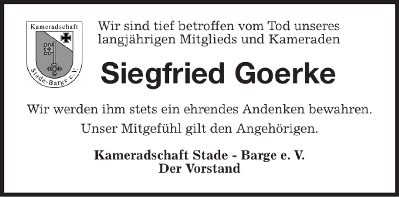 <p>Wir sind tief betroffen vom Tod unseres<br />langjährigen Mitglieds und Kameraden<br />Siegfried Goerke<br />Wir werden ihm stets ein ehrendes Andenken bewahren.<br />Unser Mitgefühl gilt den Angehörigen.<br />Kameradschaft Stade - Barge e. V.<br />Der Vorstand</p>