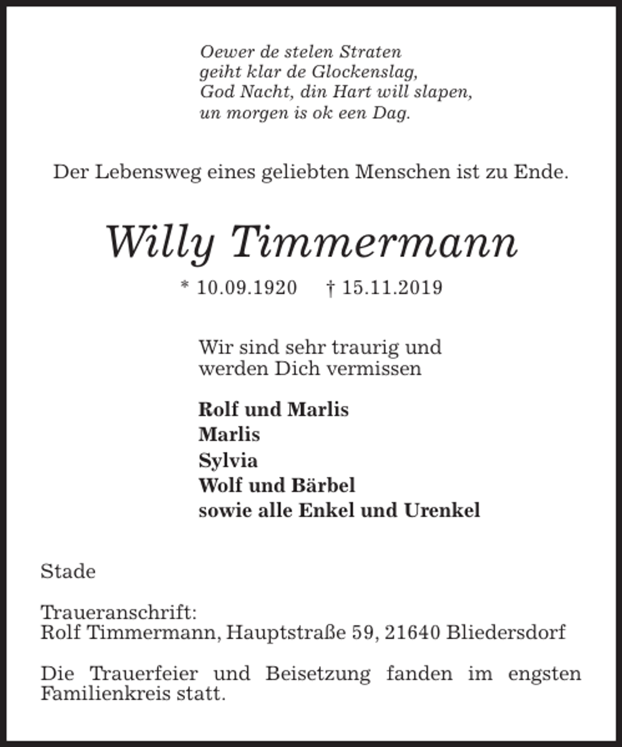 <p>Oewer de stelen Straten<br />geiht klar de Glockenslag,<br />God Nacht, din Hart will slapen,<br />un morgen is ok een Dag.<br />Der Lebensweg eines geliebten Menschen ist zu Ende.<br />Willy Timmermann<br />* 10.09.1920 † 15.11.2019<br />Wir sind sehr traurig und<br />werden Dich vermissen</p>
<p>Rolf und Marlis<br />Marlis<br />Sylvia<br />Wolf und Bärbel<br />sowie alle Enkel und Urenkel<br />Stade</p>
<p>Traueranschrift:<br />Rolf Timmermann, Hauptstraße 59, 21640 Bliedersdorf</p>
<p>Die Trauerfeier und Beisetzung fanden im engsten<br />Familienkreis statt.</p>
