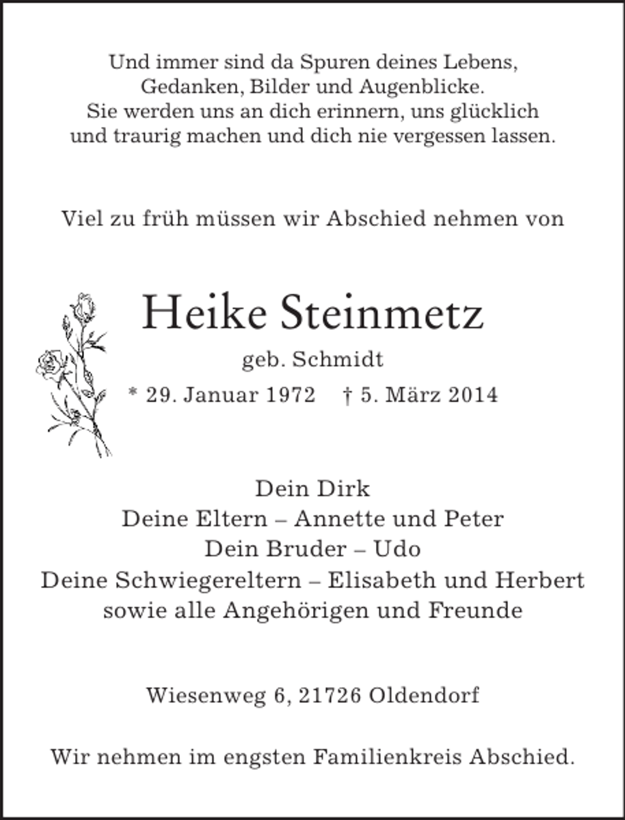 <p>Und immer sind da Spuren deines Lebens,<br />Gedanken, Bilder und Augenblicke.<br />Sie werden uns an dich erinnern, uns glücklich<br />und traurig machen und dich nie vergessen lassen.<br />Viel zu früh müssen wir Abschied nehmen von<br />Heike Steinmetz<br />geb. Schmidt<br />* 29. Januar 1972 † 5. März 2014<br />Dein Dirk<br />Deine Eltern – Annette und Peter<br />Dein Bruder – Udo<br />Deine Schwiegereltern – Elisabeth und Herbert<br />sowie alle Angehörigen und Freunde<br />Wiesenweg 6, 21726 Oldendorf</p><p>Wir nehmen im engsten Familienkreis Abschied.</p>