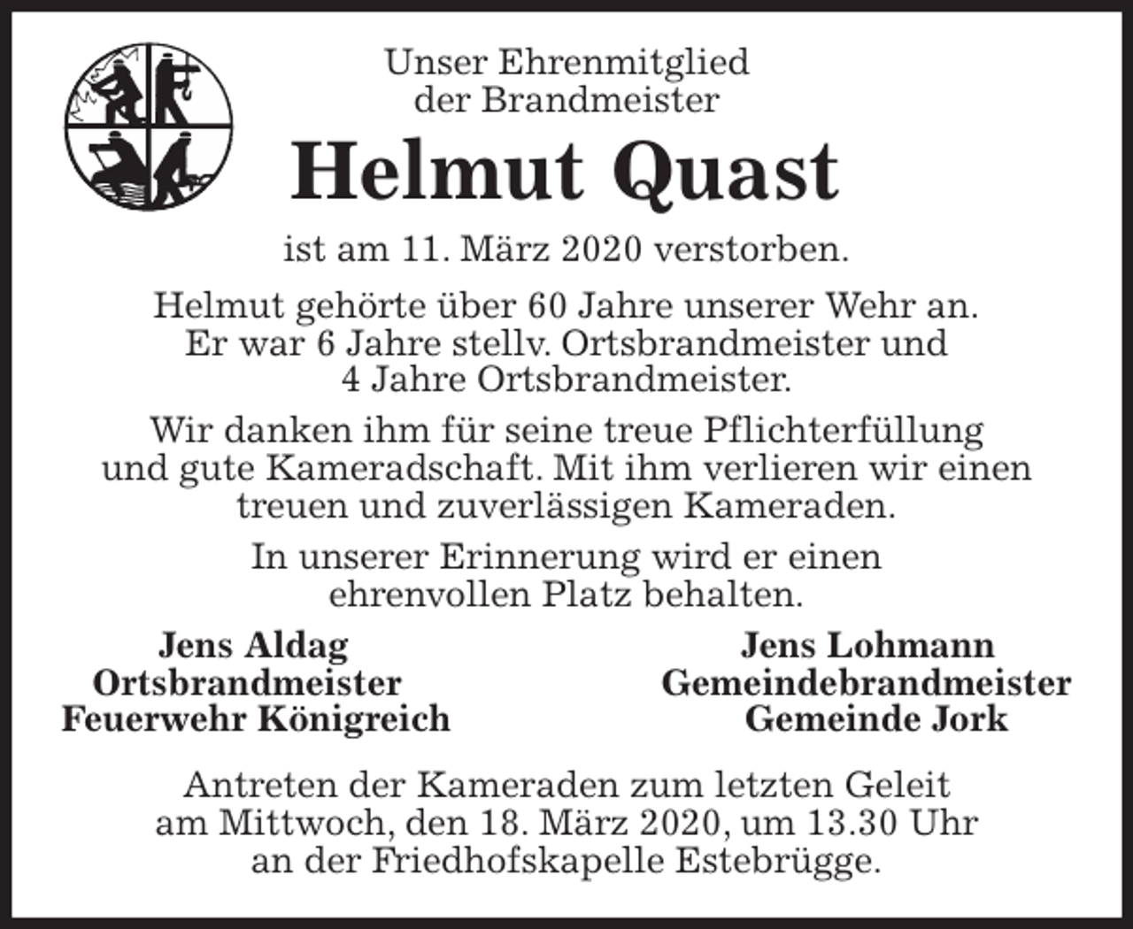 <p>Unser Ehrenmitglied<br />der Brandmeister<br />Helmut Quast<br />ist am 11. März 2020 verstorben.<br />Helmut gehörte über 60 Jahre unserer Wehr an.<br />Er war 6 Jahre stellv. Ortsbrandmeister und<br />4 Jahre Ortsbrandmeister.<br />Wir danken ihm für seine treue Pflichterfüllung<br />und gute Kameradschaft. Mit ihm verlieren wir einen treuen und zuverlässigen Kameraden.<br />In unserer Erinnerung wird er einen<br />ehrenvollen Platz behalten.<br />Jens Aldag Jens Lohmann<br />Ortsbrandmeister Gemeindebrandmeister<br />Feuerwehr Königreich Gemeinde Jork<br />Antreten der Kameraden zum letzten Geleit<br />am Mittwoch, den 18. März 2020, um 13.30 Uhr<br />an der Friedhofskapelle Estebrügge.</p>