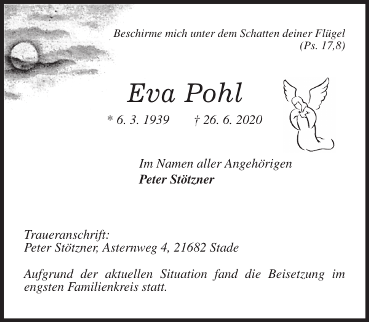 <p>Beschirme mich unter dem Schatten deiner Flügel<br />(Ps. 17,8)<br />Eva Pohl<br />* 6. 3. 1939 † 26. 6. 2020<br />Im Namen aller Angehörigen<br />Peter Stötzner</p>
<p>Traueranschrift:<br />Peter Stötzner, Asternweg 4, 21682 Stade</p>
<p>Aufgrund der aktuellen Situation fand die Beisetzung im engsten Familienkreis statt.</p>