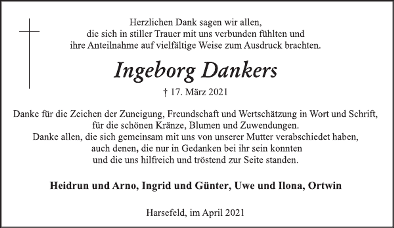 <p>Herzlichen Dank sagen wir allen,<br />die sich in stiller Trauer mit uns verbunden fühlten und<br />ihre Anteilnahme auf vielfältige Weise zum Ausdruck brachten.<br />Ingeborg Dankers<br />† 17. März 2021<br />Danke für die Zeichen der Zuneigung, Freundschaft und Wertschätzung in Wort und Schrift, für die schönen Kränze, Blumen und Zuwendungen. Danke allen, die sich gemeinsam mit uns von unserer Mutter verabschiedet haben,<br />auch denen, die nur in Gedanken bei ihr sein konnten<br />und die uns hilfreich und tröstend zur Seite standen.<br />Heidrun und Arno, Ingrid und Günter, Uwe und Ilona, Ortwin<br />Harsefeld, im April 2021</p>
