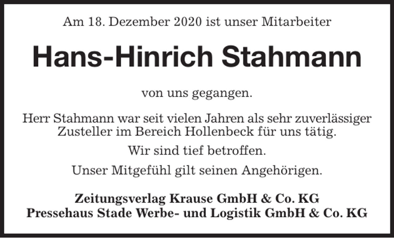 <p>Am 18. Dezember 2020 ist unser Mitarbeiter<br />Hans-Hinrich Stahmann<br />Zeitungsverlag Krause GmbH &amp; Co. KG<br />Pressehaus Stade Werbe- und Logistik GmbH &amp; Co. KG<br />von uns gegangen.<br />Herr Stahmann war seit vielen Jahren als sehr zuverlässiger<br />Zusteller im Bereich Hollenbeck für uns tätig.<br />Wir sind tief betroffen.<br />Unser Mitgefühl gilt seinen Angehörigen.</p>