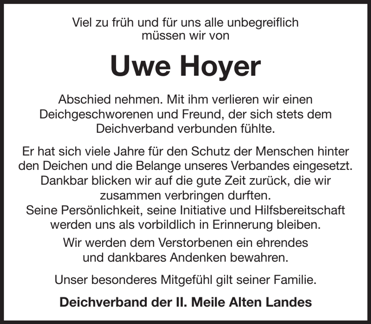<p>Viel zu früh und für uns alle unbegreiflich<br />müssen wir von<br />Uwe Hoyer<br />Abschied nehmen. Mit ihm verlieren wir einen<br />Deichgeschworenen und Freund, der sich stets dem<br />Deichverband verbunden fühlte.<br />Er hat sich viele Jahre für den Schutz der Menschen hinter den Deichen und die Belange unseres Verbandes eingesetzt.<br />Dankbar blicken wir auf die gute Zeit zurück, die wir<br />zusammen verbringen durften.<br />Seine Persönlichkeit, seine Initiative und Hilfsbereitschaft werden uns als vorbildlich in Erinnerung bleiben.<br />Wir werden dem Verstorbenen ein ehrendes<br />und dankbares Andenken bewahren.<br />Unser besonderes Mitgefühl gilt seiner Familie.<br />Deichverband der II. Meile Alten Landes</p>