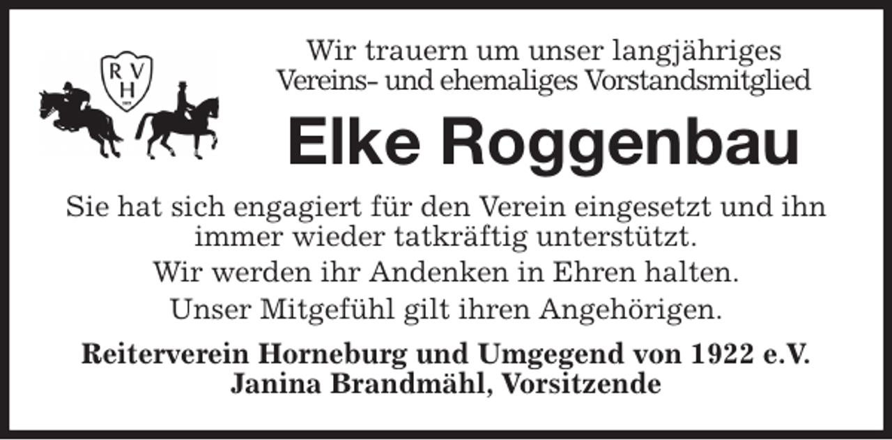<p>Wir trauern um unser langjähriges<br />Vereins- und ehemaliges Vorstandsmitglied<br />Elke Roggenbau<br />Sie hat sich engagiert für den Verein eingesetzt und ihn immer wieder tatkräftig unterstützt.<br />Wir werden ihr Andenken in Ehren halten.<br />Unser Mitgefühl gilt ihren Angehörigen.<br />Reiterverein Horneburg und Umgegend von 1922 e.V.<br />Janina Brandmähl, Vorsitzende</p>