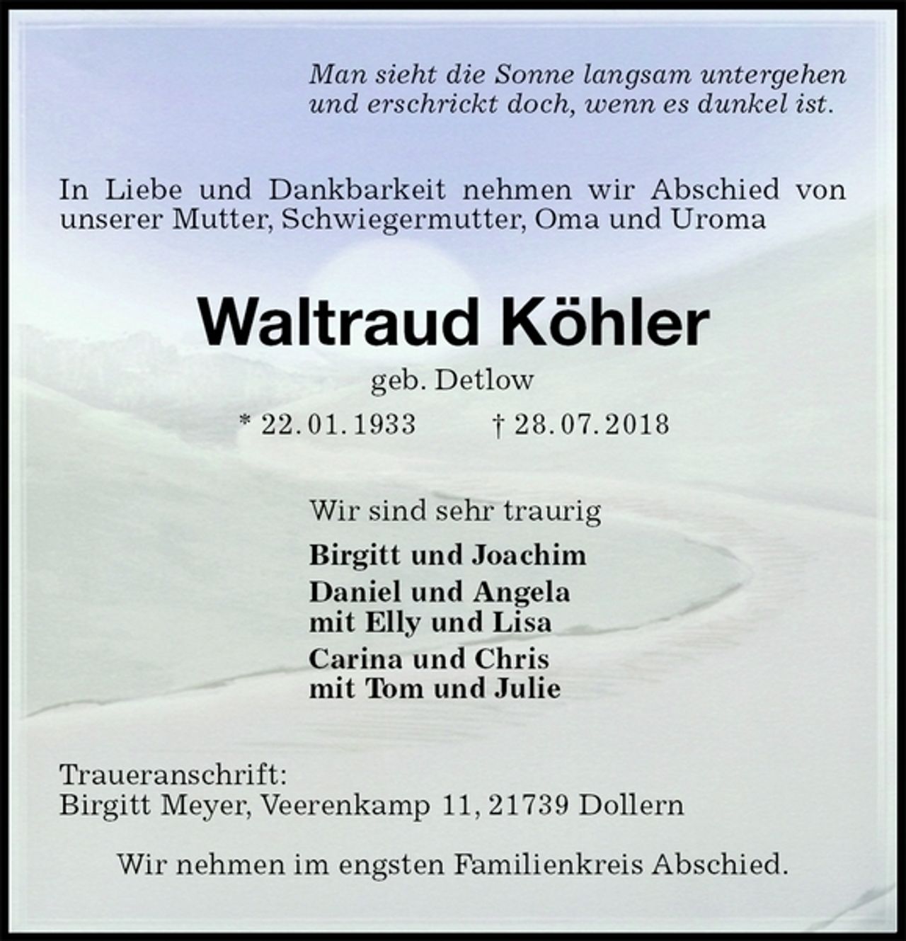 <p>Man sieht die Sonne langsam untergehen<br />und erschrickt doch, wenn es dunkel ist.<br />In Liebe und Dankbarkeit nehmen wir Abschied von unserer Mutter, Schwiegermutter, Oma und Uroma<br />Waltraud Köhler<br />geb. Detlow<br />* 22. 01. 1933 † 28. 07. 2018<br />Wir sind sehr traurig<br />Birgitt und Joachim<br />Daniel und Angela<br />mit Elly und Lisa<br />Carina und Chris<br />mit Tom und Julie<br />Traueranschrift:<br />Birgitt Meyer, Veerenkamp 11, 21739 Dollern</p><p>Wir nehmen im engsten Familienkreis Abschied.</p>