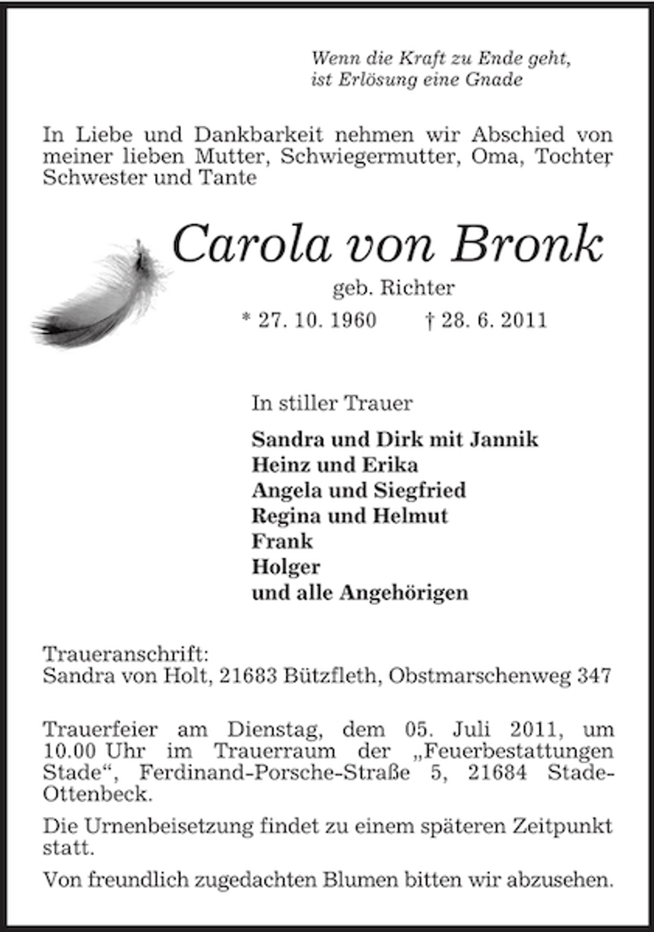 <p>Wenn die Kraft zu Ende geht,<br />ist Erlösung eine Gnade<br />In Liebe und Dankbarkeit nehmen wir Abschied von meiner lieben Mutter, Schwiegermutter, Oma, Tochter, Schwester und Tante<br />Carola von Bronk<br />geb. Richter<br />* 27. 10. 1960 † 28. 6. 2011<br />In stiller Trauer<br />Sandra und Dirk mit Jannik<br />Heinz und Erika<br />Angela und Siegfried<br />Regina und Helmut<br />Frank<br />Holger<br />und alle Angehörigen<br />Traueranschrift:<br />Sandra von Holt, 21683 Bützfleth, Obstmarschenweg 347</p><p>Trauerfeier am Dienstag, dem 05. Juli 2011, um 10.00 Uhr im Trauerraum der „Feuerbestattungen<br />Stade“, Ferdinand-Porsche-Straße 5, 21684 Stade-<br />Ottenbeck.<br />Die Urnenbeisetzung findet zu einem späteren Zeitpunkt statt.<br />Von freundlich zugedachten Blumen bitten wir abzusehen.</p>