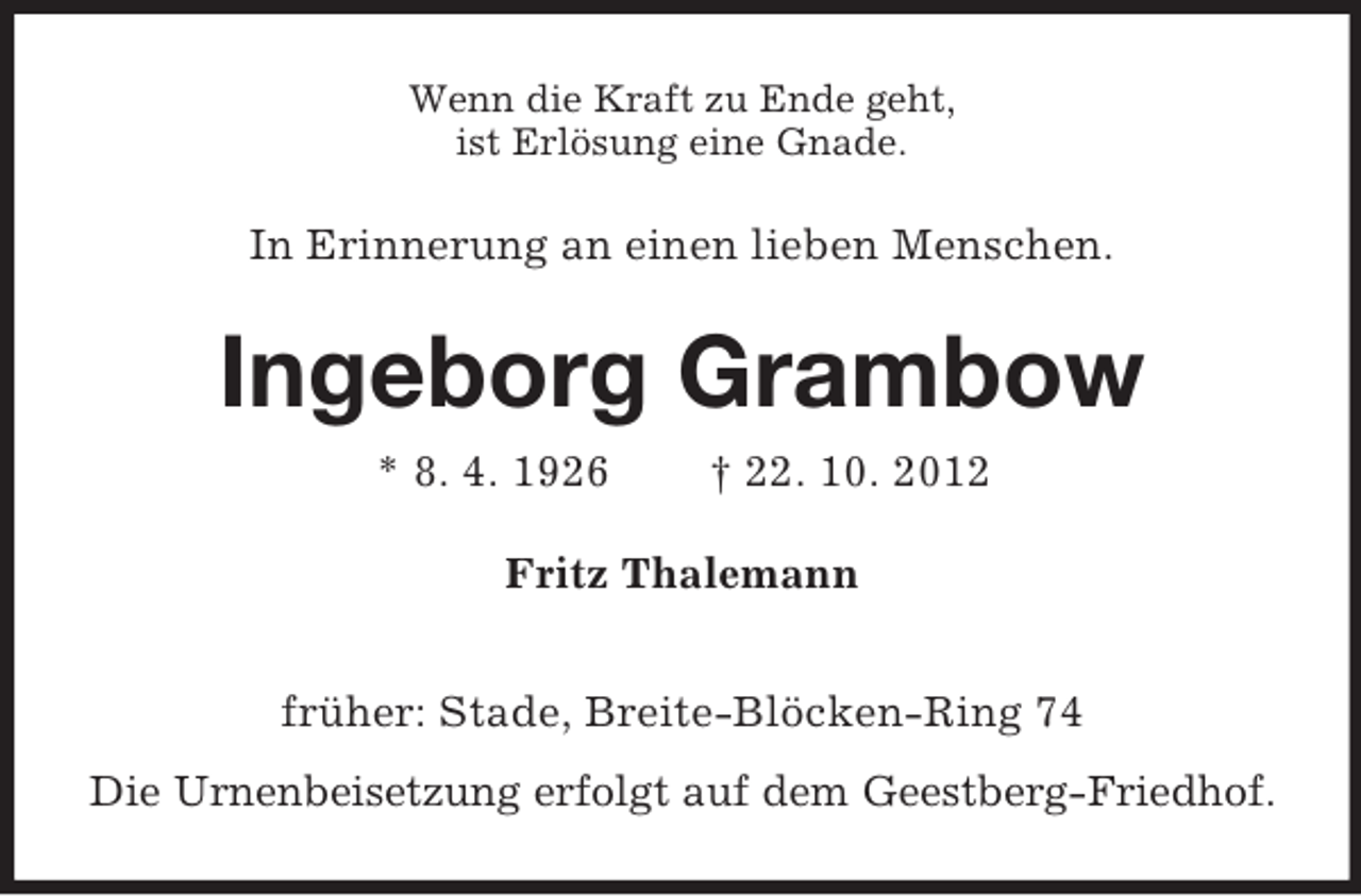 <p>Wenn die Kraft zu Ende geht,<br />ist Erlösung eine Gnade.</p><p>In Erinnerung an einen lieben Menschen.</p><p>Ingeborg Grambow<br />* 8. 4. 1926</p><p>† 22. 10. 2012</p><p>Fritz Thalemann<br />früher: Stade, Breite-Blöcken-Ring 74<br />Die Urnenbeisetzung erfolgt auf dem Geestberg-Friedhof.</p>