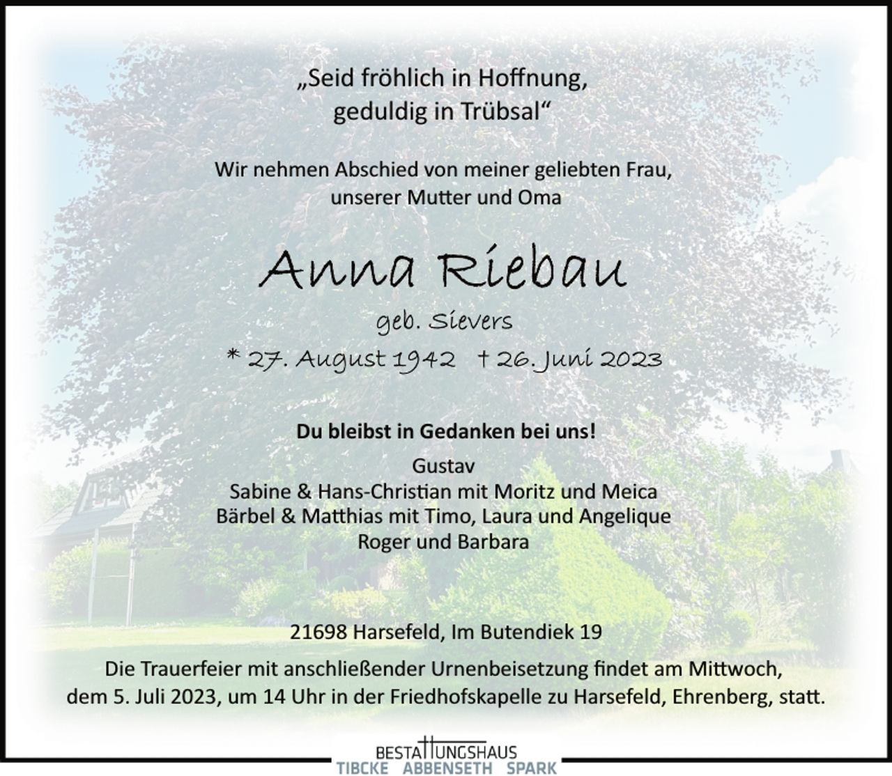 <p>„Seid fröhlich in Hoffnung,</p><p>geduldig in Trübsal“<br />Wir nehmen Abschied von meiner geliebten Frau,</p><p>unserer Mutter und Oma<br />Anna Riebau<br />geb. Sievers<br />* 27. August 1942 + 26. Juni 2023<br />Du bleibst in Gedanken bei uns!<br />Gustav<br />Sabine &amp; Hans­Christan mit Moritz und Meica</p><p>Bärbel &amp; Matthias mit Timo, Laura und Angelique</p><p>Roger und Barbara<br />21698 Harsefeld, Im Butendiek 19<br />Die Trauerfeier mit anschließender Urnenbeisetzung findet am Mittwoch,</p><p>dem 5. Juli 2023, um 14 Uhr in der Friedhofskapelle zu Harsefeld, Ehrenberg, statt.</p>