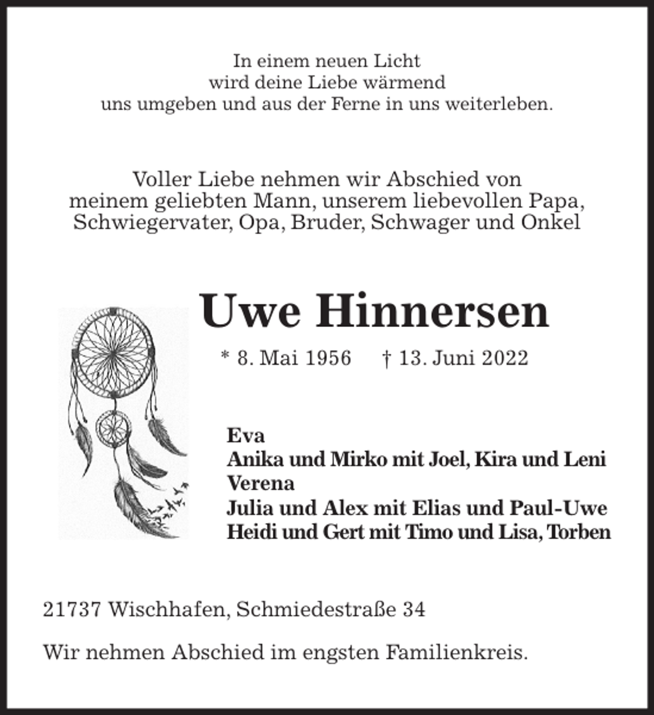 <p>In einem neuen Licht<br />wird deine Liebe wärmend<br />uns umgeben und aus der Ferne in uns weiterleben.<br />Voller Liebe nehmen wir Abschied von<br />meinem geliebten Mann, unserem liebevollen Papa,<br />Schwiegervater, Opa, Bruder, Schwager und Onkel<br />Uwe Hinnersen<br />* 8. Mai 1956 † 13. Juni 2022<br />Eva<br />Anika und Mirko mit Joel, Kira und Leni<br />Verena<br />Julia und Alex mit Elias und Paul-Uwe<br />Heidi und Gert mit Timo und Lisa, Torben<br />21737 Wischhafen, Schmiedestraße 34</p>
<p>Wir nehmen Abschied im engsten Familienkreis.</p>