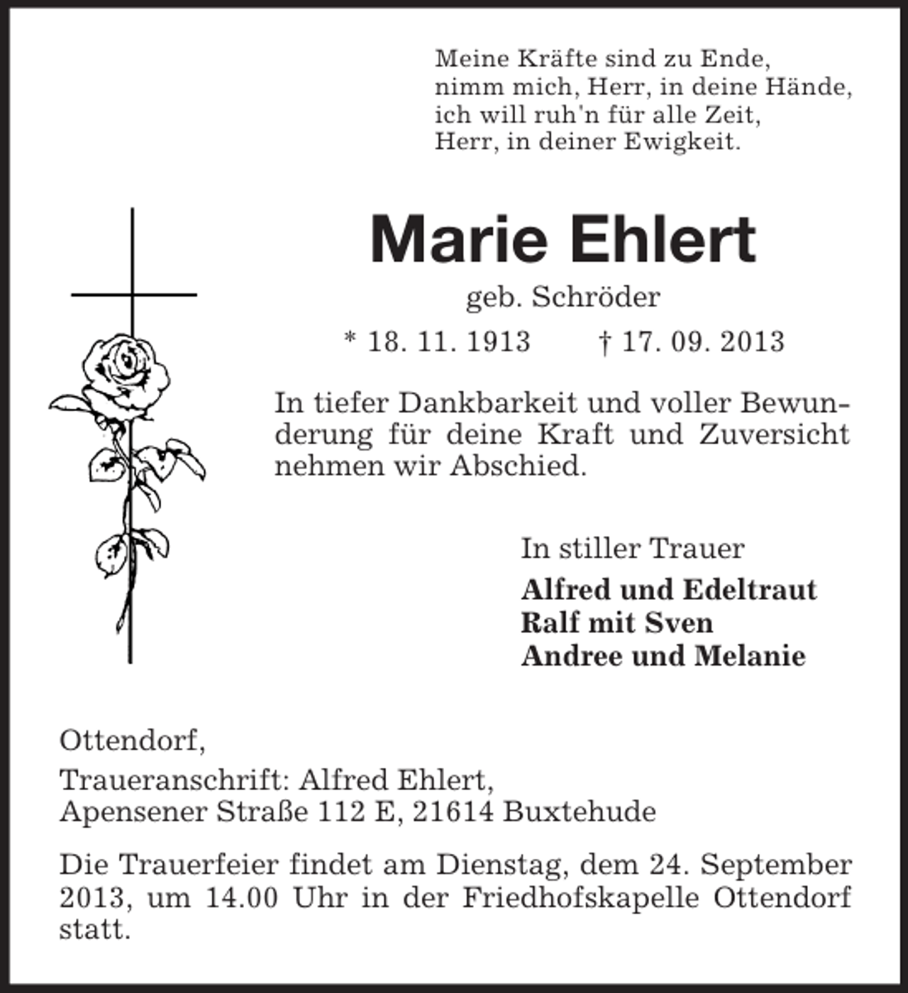 <p>Meine Kräfte sind zu Ende,<br />nimm mich, Herr, in deine Hände,<br />ich will ruh'n für alle Zeit,<br />Herr, in deiner Ewigkeit.</p><p>Marie Ehlert<br />geb. Schröder<br />* 18. 11. 1913<br />† 17. 09. 2013<br />In tiefer Dankbarkeit und voller Bewunderung für deine Kraft und Zuversicht<br />nehmen wir Abschied.<br />In stiller Trauer<br />Alfred und Edeltraut<br />Ralf mit Sven<br />Andree und Melanie<br />Ottendorf,<br />Traueranschrift: Alfred Ehlert,<br />Apensener Straße 112 E, 21614 Buxtehude<br />Die Trauerfeier findet am Dienstag, dem 24. September<br />2013, um 14.00 Uhr in der Friedhofskapelle Ottendorf<br />statt.</p>