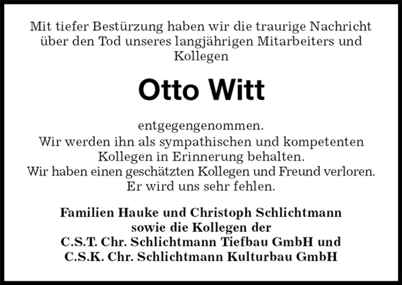 <p>Mit tiefer Bestürzung haben wir die traurige Nachricht über den Tod unseres langjährigen Mitarbeiters und Kollegen<br />Otto Witt<br />entgegengenommen.<br />Wir werden ihn als sympathischen und kompetenten Kollegen in Erinnerung behalten.<br />Wir haben einen geschätzten Kollegen und Freund verloren. Er wird uns sehr fehlen.<br />Familien Hauke und Christoph Schlichtmann<br />sowie die Kollegen der<br />C.S.T. Chr. Schlichtmann Tiefbau GmbH und<br />C.S.K. Chr. Schlichtmann Kulturbau GmbH</p>