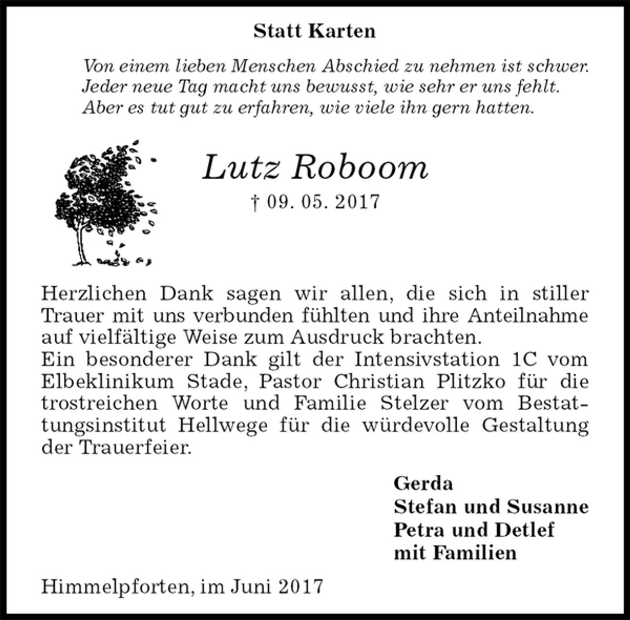 <p>Statt Karten<br />Von einem lieben Menschen Abschied zu nehmen ist schwer.<br />Jeder neue Tag macht uns bewusst, wie sehr er uns fehlt.<br />Aber es tut gut zu erfahren, wie viele ihn gern hatten.<br />Lutz Roboom<br />† 09. 05. 2017<br />Herzlichen Dank sagen wir allen, die sich in stiller Trauer mit uns verbunden fühlten und ihre Anteilnahme auf vielfältige Weise zum Ausdruck brachten.<br />Ein besonderer Dank gilt der Intensivstation 1C vom Elbeklinikum Stade, Pastor Christian Plitzko für die trostreichen Worte und Familie Stelzer vom Bestattungsinstitut Hellwege für die würdevolle Gestaltung der Trauerfeier.<br />Gerda<br />Stefan und Susanne<br />Petra und Detlef<br />mit Familien<br />Himmelpforten, im Juni 2017</p>