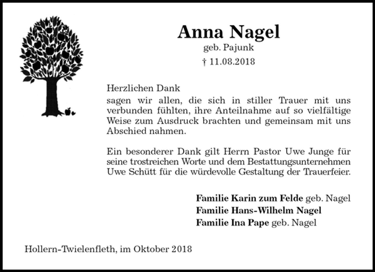 <p>Anna Nagel<br />geb. Pajunk<br />† 11.08.2018<br />Herzlichen Dank<br />sagen wir allen, die sich in stiller Trauer mit uns<br />verbunden fühlten, ihre Anteilnahme auf so vielfältige<br />Weise zum Ausdruck brachten und gemeinsam mit uns<br />Abschied nahmen.</p><p>Ein besonderer Dank gilt Herrn Pastor Uwe Junge für<br />seine trostreichen Worte und dem Bestattungsunternehmen<br />Uwe Schütt für die würdevolle Gestaltung der Trauerfeier.<br />Familie Karin zum Felde geb. Nagel<br />Familie Hans-Wilhelm Nagel<br />Familie Ina Pape geb. Nagel<br />Hollern-Twielenfleth, im Oktober 2018</p>
