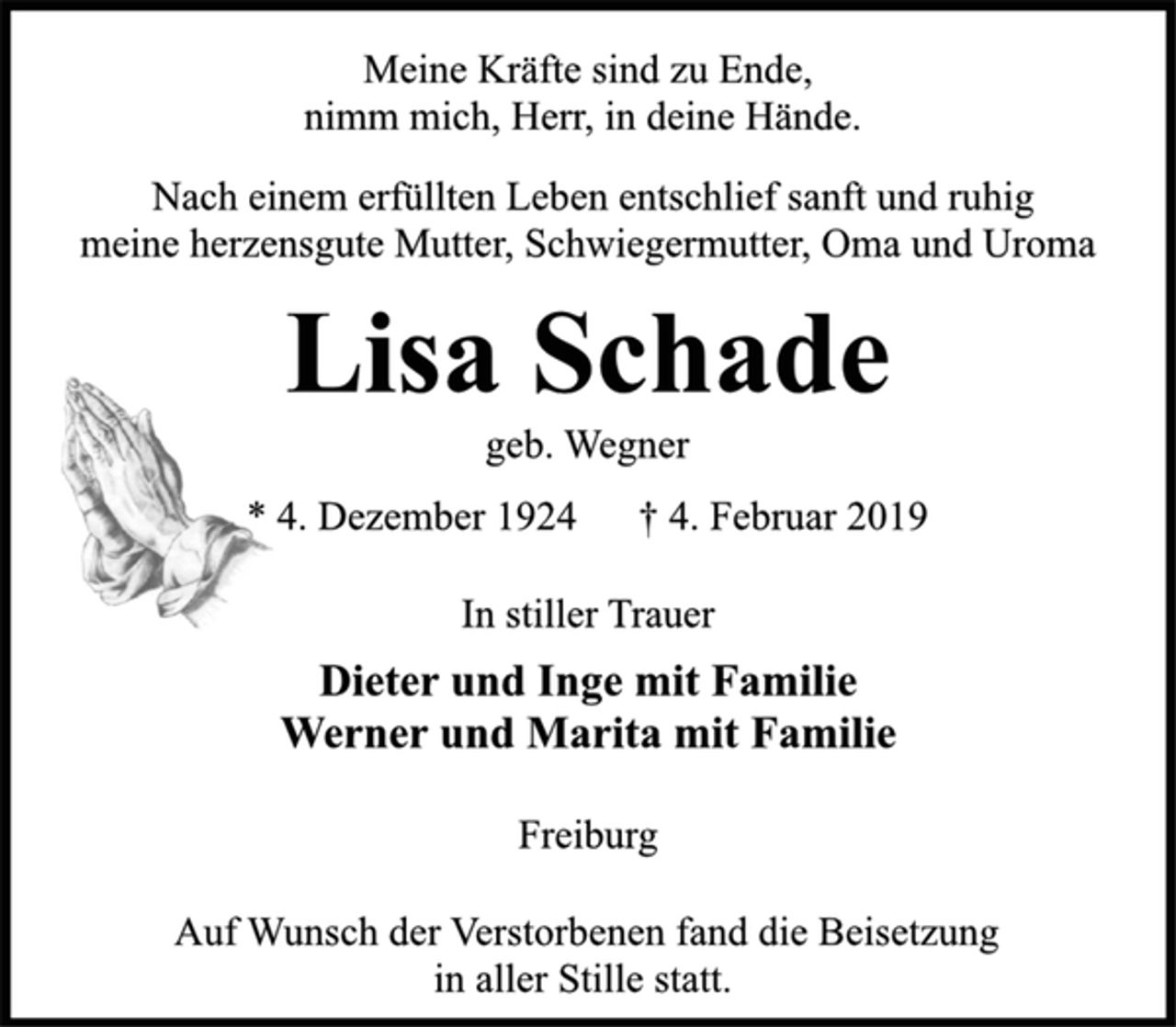 <p>Meine Kräfte sind zu Ende,<br />nimm mich, Herr, in deine Hände.</p><p>Nach einem erfüllten Leben entschlief sanft und ruhig<br />meine herzensgute Mutter, Schwiegermutter, Oma und Uroma</p><p>Lisa Schade<br />geb. Wegner<br />* 4. Dezember 1924 † 4. Februar 2019</p><p>In stiller Trauer<br />Dieter und Inge mit Familie<br />Werner und Marita mit Familie</p><p>Freiburg</p><p>Auf Wunsch der Verstorbenen fand die Beisetzung<br />in aller Stille statt.</p>