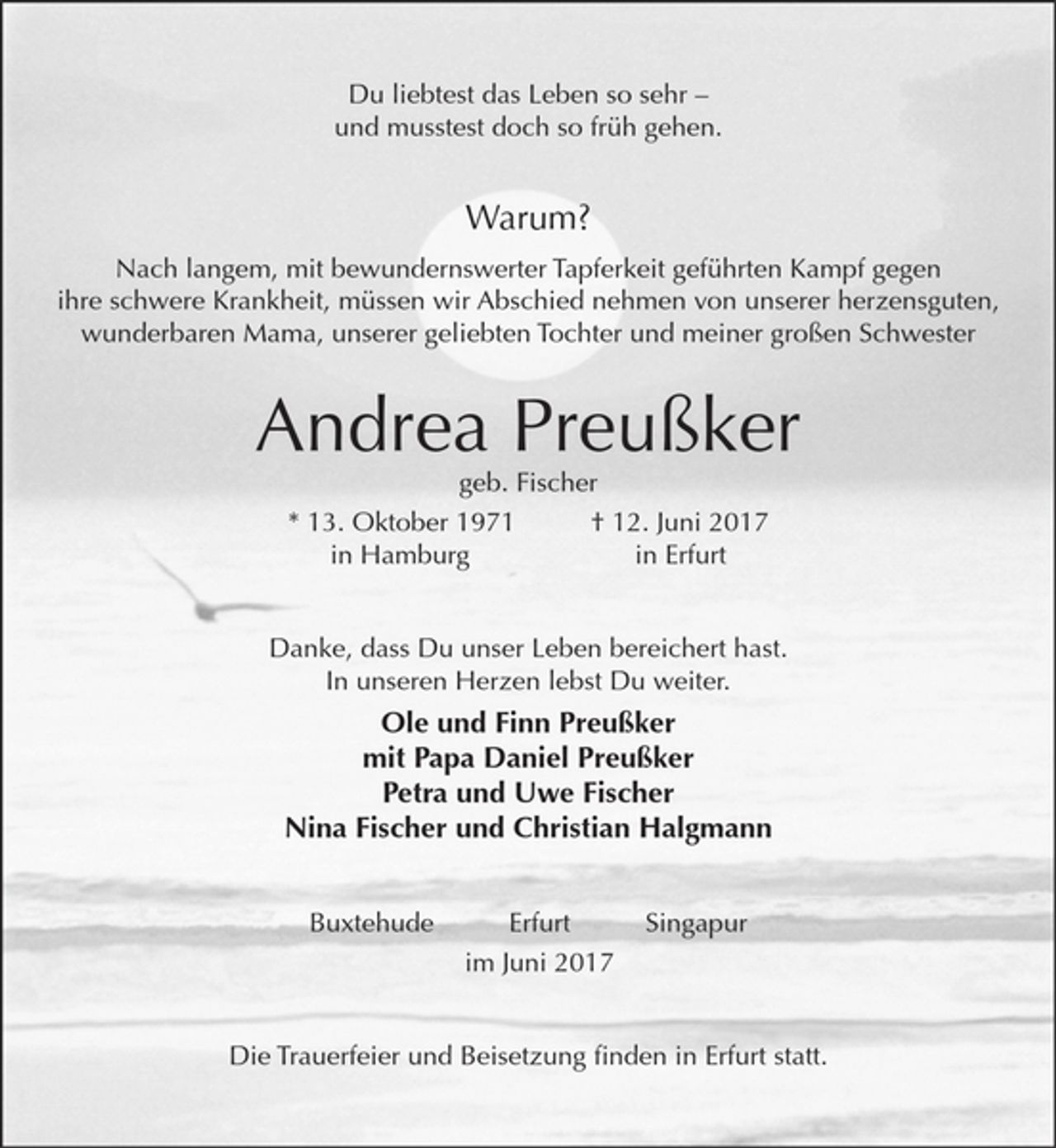 <p>Du liebtest das Leben so sehr-<br />und musstest doch so früh gehen.</p><p>Warum?</p><p>Nach langem, mit bewundernswerter Tapferkeit geführten Kampf<br />gegen ihre schwere Krankheit, müssen wir Abschied nehmen<br />von unserer herzensguten, wunderbaren Mama, unserer geliebten Tochter und meiner großen Schwester</p><p>Andrea Preußker<br />geb. Fischer</p><p>* 13. Oktober 1971 + 12. Juni 2017<br />in Hamburg in Erfurt</p><p>Danke, dass Du unser Leben bereichert hast.<br />In unseren Herzen lebst Du weiter.</p><p>Ole und Finn Preußker<br />mit Papa Daniel Preußker<br />Petra und Uwe Fischer<br />Nina Fischer und Christian Halgmann</p><p>Erfurt Buxtehude Singapur</p><p>im Juni 2017</p><p>Die Trauerfeier und Beisetzung finden in Erfurt statt.</p>