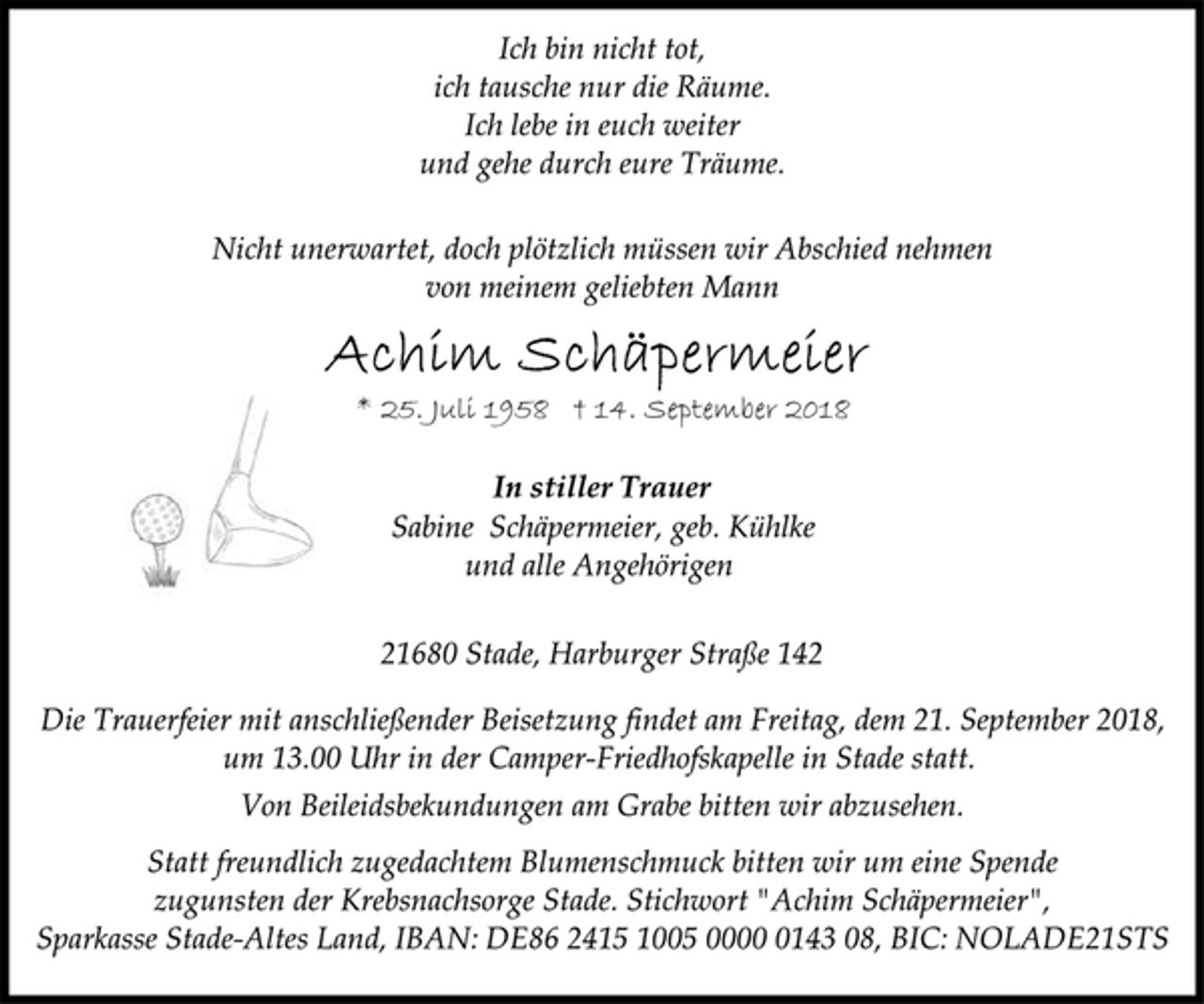 <p>Ich bin nicht tot,<br />ich tausche nur die Räume.<br />Ich lebe in euch weiter<br />und gehe durch eure Träume.<br />Nicht unerwartet, doch plötzlich müssen wir Abschied nehmen<br />von meinem geliebten Mann<br />Achim Schäpermeier<br />* 25. Juli 1958 † 14. September 2018<br />In stiller Trauer<br />Sabine Schäpermeier, geb. Kühlke<br />und alle Angehörigen<br />21680 Stade, Harburger Straße 142<br />Die Trauerfeier mit anschließender Beisetzung findet am Freitag, dem 21. September 2018, um 13.00 Uhr in der Camper-Friedhofskapelle in Stade statt.<br />Von Beileidsbekundungen am Grabe bitten wir abzusehen.<br />Statt freundlich zugedachtem Blumenschmuck bitten wir um eine Spende zugunsten der Krebsnachsorge Stade. Stichwort "Achim Schäpermeier", Sparkasse Stade-Altes Land, IBAN: DE86 2415 1005 0000 0143 08, BIC: NOLADE21STS</p>