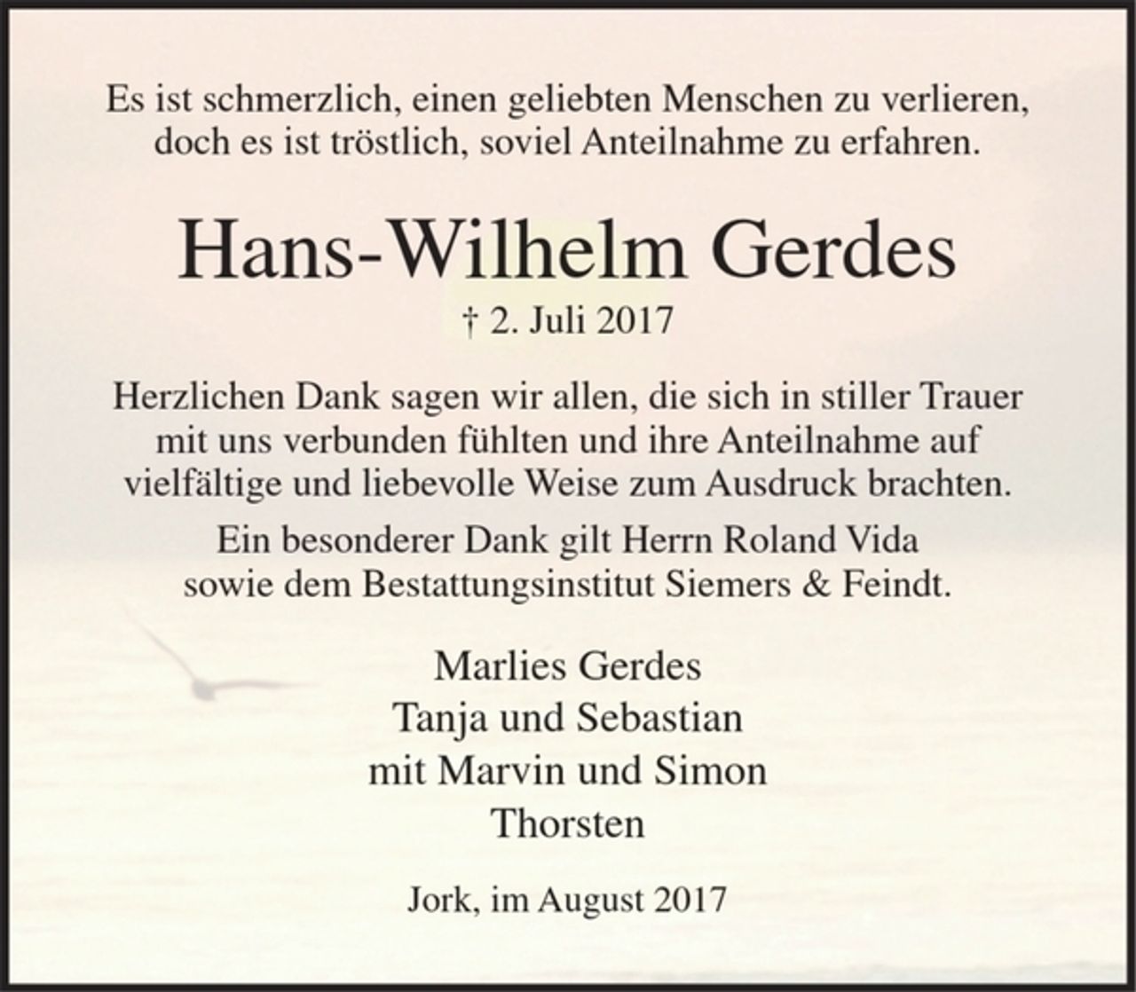 <p>Es ist schmerzlich, einen geliebten Menschen zu verlieren,<br />doch es ist tröstlich, soviel Anteilnahme zu erfahren.</p><p>Hans-Wilhelm Gerdes<br />+ 2. Juli 2017</p><p>Herzlichen Dank sagen wir allen, die sich in stiller Trauer<br />mit uns verbunden fühlten und ihre Anteilnahme auf<br />vielfältige und liebevolle Weise zum Ausdruck brachten.</p><p>Ein besonderer Dank gilt Herrn Roland Vida<br />sowie dem Bestattungsinstitut Siemers &amp; Feindt.</p><p>Marlies Gerdes<br />Tanja und Sebastian<br />mit Marvin und Simon<br />Thorsten</p><p>Jork, im August 2017</p>
