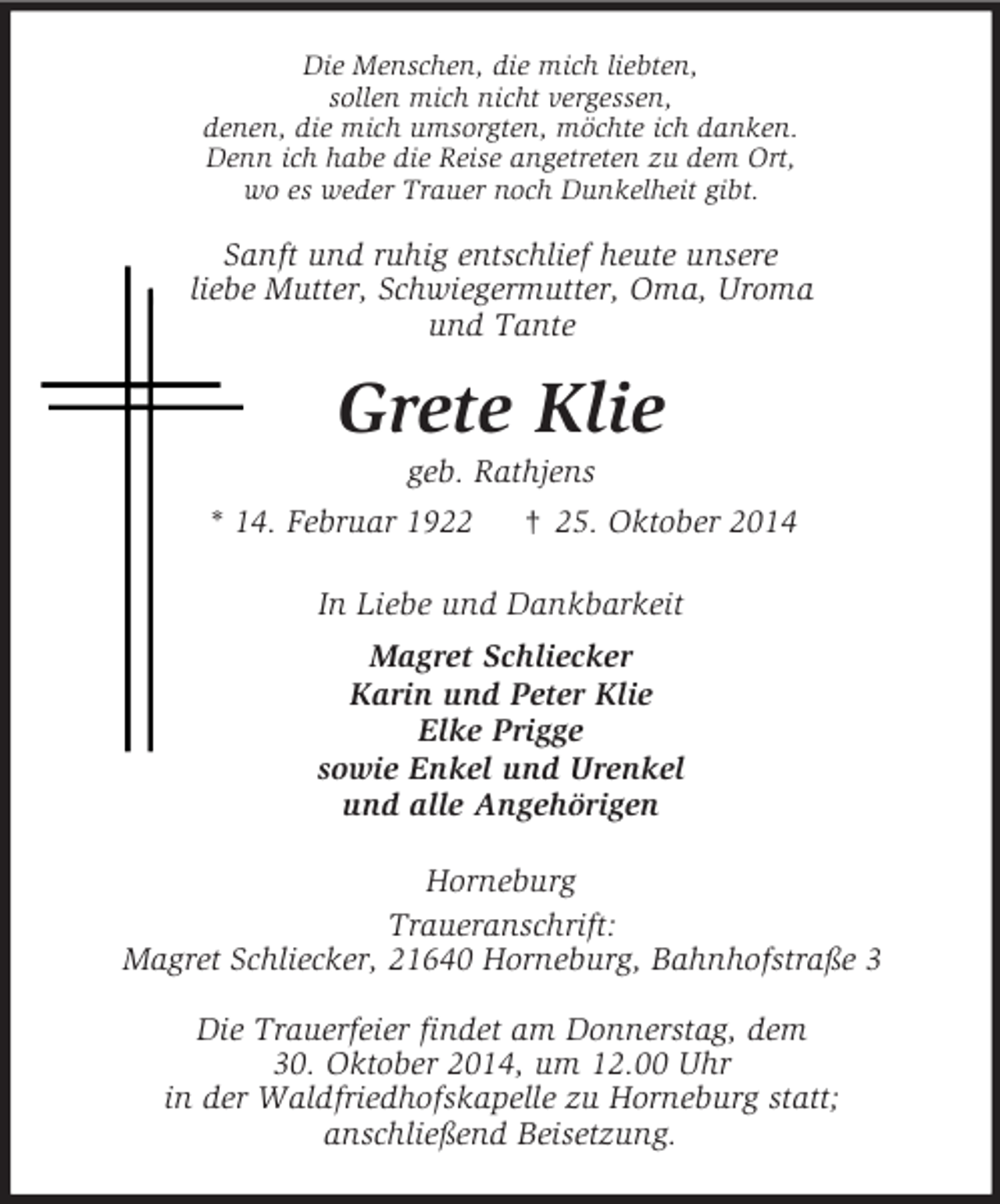 <p>Die Menschen, die mich liebten,<br />sollen mich nicht vergessen,<br />denen, die mich umsorgten, möchte ich danken.<br />Denn ich habe die Reise angetreten zu dem Ort,<br />wo es weder Trauer noch Dunkelheit gibt.<br />Sanft und ruhig entschlief heute unsere<br />liebe Mutter, Schwiegermutter, Oma, Uroma<br />und Tante<br />Grete Klie<br />geb. Rathjens<br />* 14. Februar 1922 † 25. Oktober 2014<br />In Liebe und Dankbarkeit<br />Magret Schliecker<br />Karin und Peter Klie<br />Elke Prigge<br />sowie Enkel und Urenkel<br />und alle Angehörigen<br />Horneburg<br />Traueranschrift:<br />Magret Schliecker, 21640 Horneburg, Bahnhofstraße 3</p>
<p>Die Trauerfeier findet am Donnerstag, dem<br />30. Oktober 2014, um 12.00 Uhr<br />in der Waldfriedhofskapelle zu Horneburg statt;<br />anschließend Beisetzung.</p>