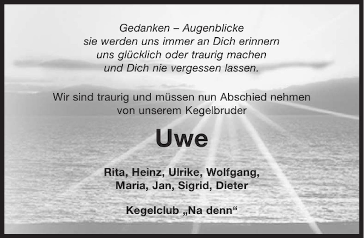 <p>Gedanken – Augenblicke<br />sie werden uns immer an Dich erinnern<br />uns glücklich oder traurig machen<br />und Dich nie vergessen lassen.<br />Wir sind traurig und müssen nun Abschied nehmen<br />von unserem Kegelbruder</p><p>Uwe<br />Rita, Heinz, Ulrike, Wolfgang,<br />Maria, Jan, Sigrid, Dieter<br />Kegelclub „Na denn“</p>