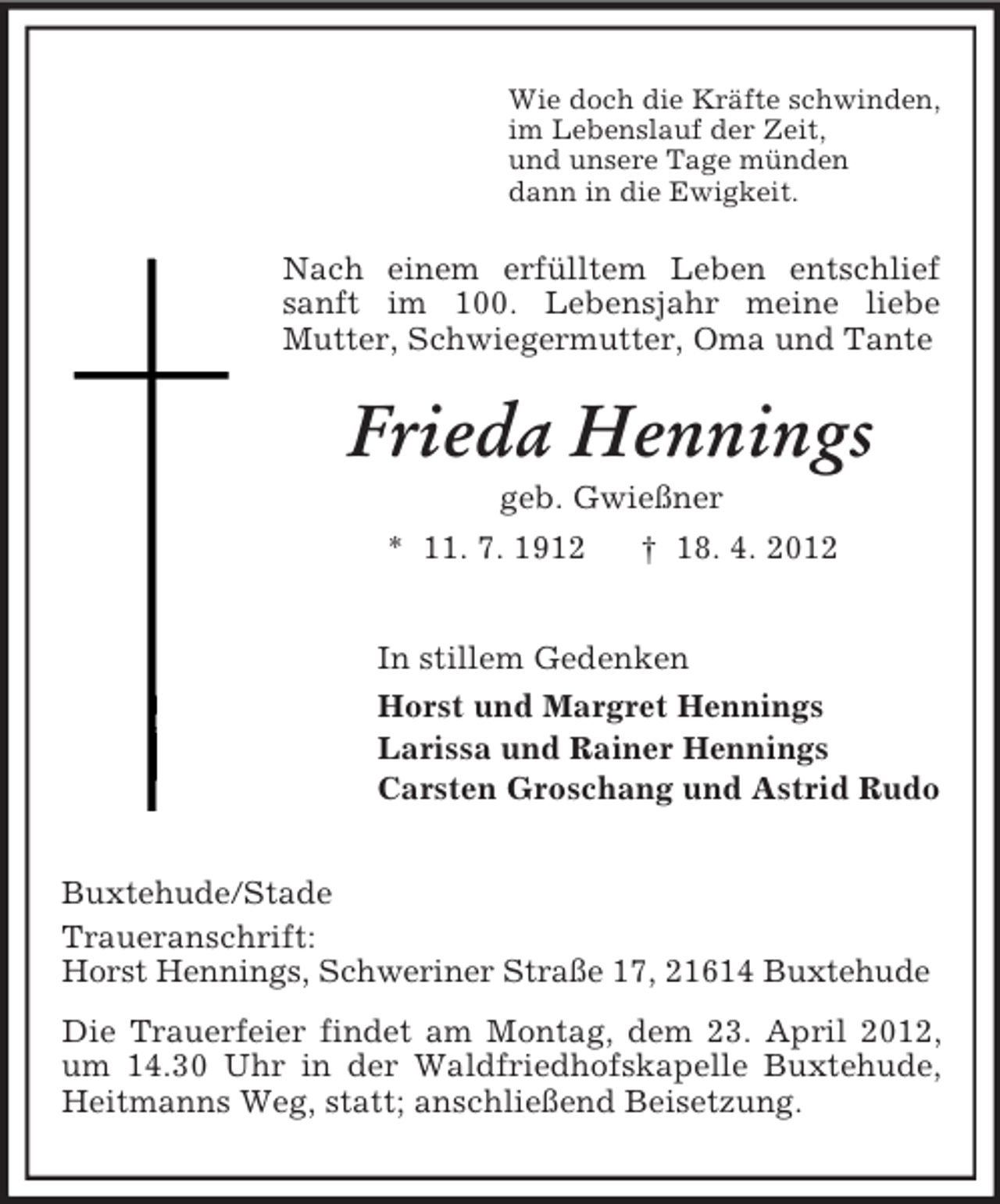 <p>Wie doch die Kräfte schwinden,<br />im Lebenslauf der Zeit,<br />und unsere Tage münden<br />dann in die Ewigkeit.</p><p>Nach einem erfülltem Leben entschlief<br />sanft im 100. Lebensjahr meine liebe<br />Mutter, Schwiegermutter, Oma und Tante</p><p>Frieda Hennings<br />geb. Gwießner<br />* 11. 7. 1912<br />† 18. 4. 2012<br />In stillem Gedenken<br />Horst und Margret Hennings<br />Larissa und Rainer Hennings<br />Carsten Groschang und Astrid Rudo<br />Buxtehude/Stade<br />Traueranschrift:<br />Horst Hennings, Schweriner Straße 17, 21614 Buxtehude<br />Die Trauerfeier findet am Montag, dem 23. April 2012,<br />um 14.30 Uhr in der Waldfriedhofskapelle Buxtehude,<br />Heitmanns Weg, statt; anschließend Beisetzung.</p>
