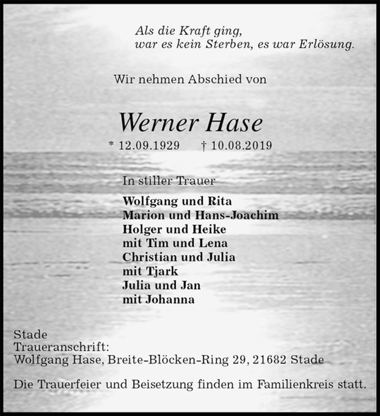 <p>Als die Kraft ging,<br />war es kein Sterben, es war Erlösung.<br />Wir nehmen Abschied von<br />Werner Hase<br />* 12.09.1929 † 10.08.2019<br />In stiller Trauer<br />Wolfgang und Rita<br />Marion und Hans-Joachim<br />Holger und Heike<br />mit Tim und Lena<br />Christian und Julia<br />mit Tjark<br />Julia und Jan<br />mit Johanna<br />Stade<br />Traueranschrift:<br />Wolfgang Hase, Breite-Blöcken-Ring 29, 21682 Stade</p>
<p>Die Trauerfeier und Beisetzung finden im Familienkreis statt.</p>