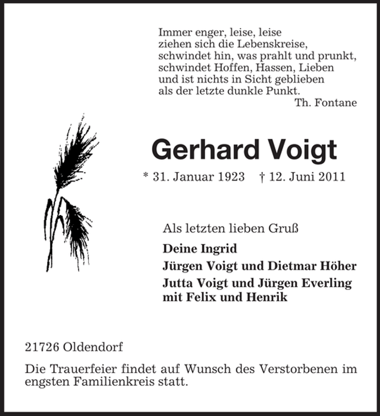 <p>Immer enger, leise, leise ziehen sich die Lebenskreise, schwindet hin, was prahlt und prunkt, schwindet Hoffen, Hassen, Lieben und ist nichts in Sicht geblieben als der letzte dunkle Punkt. Th. Fontane</p><p>Gerhard Voigt<br />* 31. Januar 1923 † 12. Juni 2011 Als letzten lieben Gruß Deine Ingrid Jürgen Voigt und Dietmar Höher Jutta Voigt und Jürgen Everling mit Felix und Henrik</p><p>21726 Oldendorf Die Trauerfeier findet auf Wunsch des Verstorbenen im engsten Familienkreis statt.</p>