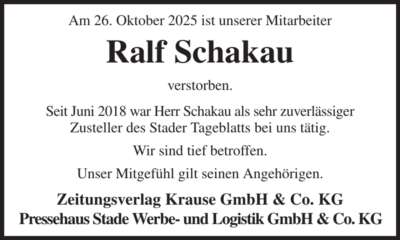 <p>Am 26. Oktober 2025 ist unserer Mitarbeiter<br />Ralf Schakau<br />Zeitungsverlag Krause GmbH &amp; Co. KG<br />Pressehaus Stade Werbe- und Logistik GmbH &amp; Co. KG<br />verstorben.<br />Seit Juni 2018 war Herr Schakau als sehr zuverlässiger<br />Zusteller des Stader Tageblatts bei uns tätig.<br />Wir sind tief betroffen.<br />Unser Mitgefühl gilt seinen Angehörigen.</p>