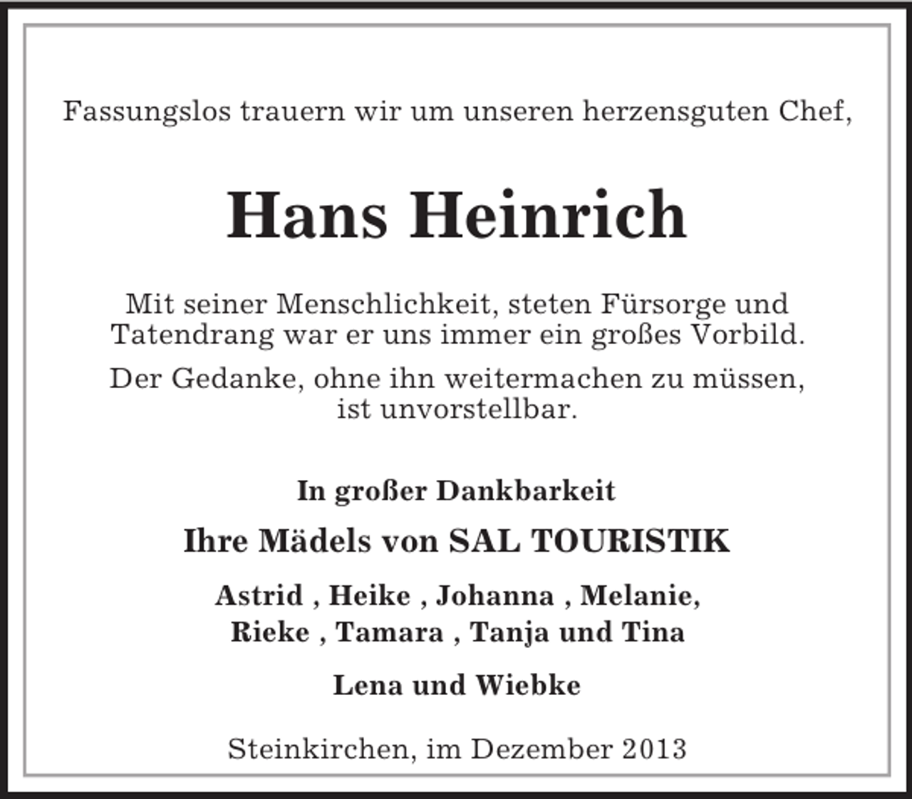 <p>Steinkirchen, im Dezember 2013<br />Fassungslos trauern wir um unseren herzensguten Chef,<br />Hans Heinrich<br />Mit seiner Menschlichkeit, steten Fürsorge und<br />Tatendrang war er uns immer ein großes Vorbild.<br />Der Gedanke, ohne ihn weitermachen zu müssen,<br />ist unvorstellbar.<br />In großer Dankbarkeit</p><p>Ihre Mädels von SAL TOURISTIK<br />Astrid , Heike , Johanna , Melanie,<br />Rieke , Tamara , Tanja und Tina<br />Lena und Wiebke</p>