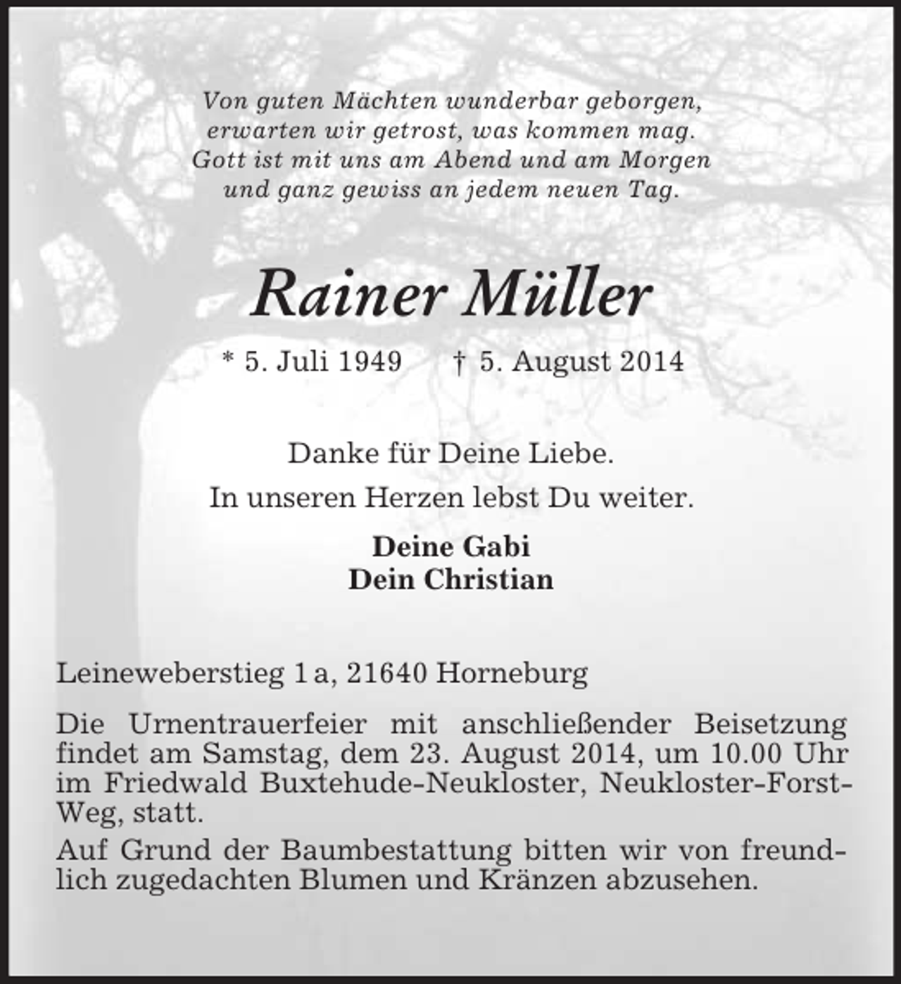 <p>Von guten Mächten wunderbar geborgen,<br />erwarten wir getrost, was kommen mag.<br />Gott ist mit uns am Abend und am Morgen<br />und ganz gewiss an jedem neuen Tag.<br />Rainer Müller<br />* 5. Juli 1949 † 5. August 2014<br />Danke für Deine Liebe.<br />In unseren Herzen lebst Du weiter.<br />Deine Gabi<br />Dein Christian<br />Leineweberstieg 1 a, 21640 Horneburg<br />Die Urnentrauerfeier mit anschließender Beisetzung<br />findet am Samstag, dem 23. August 2014, um 10.00 Uhr im Friedwald Buxtehude-Neukloster, Neukloster-Forst-Weg, statt.<br />Auf Grund der Baumbestattung bitten wir von freundlich zugedachten Blumen und Kränzen abzusehen.</p>