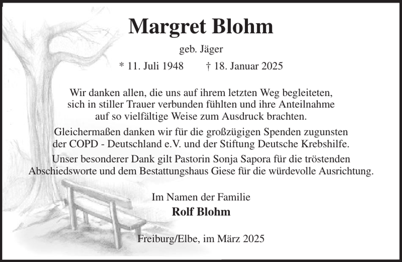 <p>Margret Blohm<br />geb. Jäger<br />* 11. Juli 1948 † 18. Januar 2025<br />Wir danken allen, die uns auf ihrem letzten Weg begleiteten,<br />sich in stiller Trauer verbunden fühlten und ihre Anteilnahme<br />auf so vielfältige Weise zum Ausdruck brachten.<br />Gleichermaßen danken wir für die großzügigen Spenden zugunsten<br />der COPD - Deutschland e.V. und der Stiftung Deutsche Krebshilfe.<br />Unser besonderer Dank gilt Pastorin Sonja Sapora für die tröstenden<br />Abschiedsworte und dem Bestattungshaus Giese für die würdevolle Ausrichtung.<br />Im Namen der Familie<br />Rolf Blohm<br />Freiburg/Elbe, im März 2025</p>