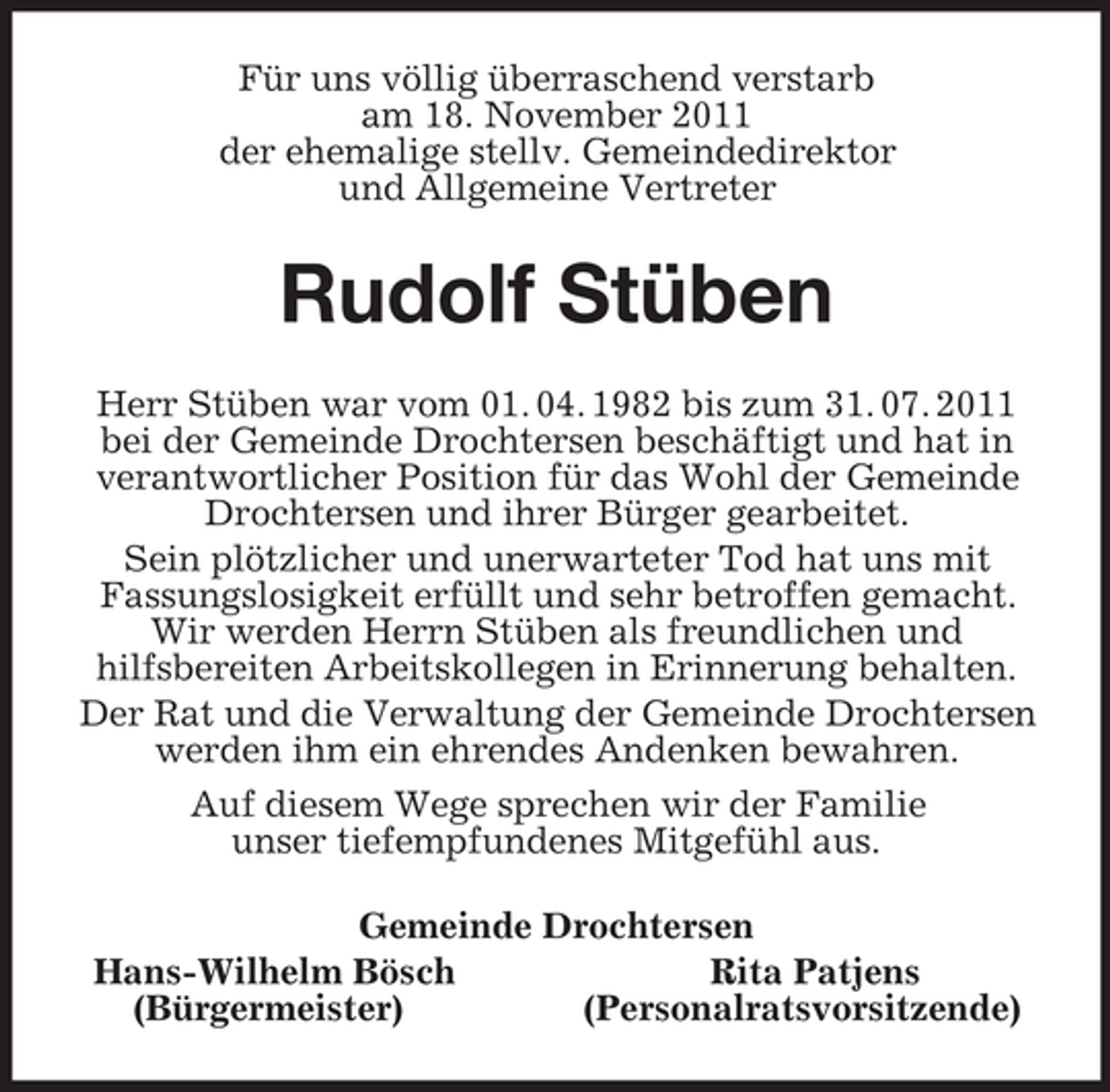<p>Für uns völlig überraschend verstarb<br />am 18. November 2011<br />der ehemalige stellv. Gemeindedirektor<br />und Allgemeine Vertreter<br />Rudolf Stüben<br />Herr Stüben war vom 01. 04. 1982 bis zum 31. 07. 2011 bei der Gemeinde Drochtersen beschäftigt und hat in verantwortlicher Position für das Wohl der Gemeinde Drochtersen und ihrer Bürger gearbeitet.<br />Sein plötzlicher und unerwarteter Tod hat uns mit<br />Fassungslosigkeit erfüllt und sehr betroffen gemacht. Wir werden Herrn Stüben als freundlichen und<br />hilfsbereiten Arbeitskollegen in Erinnerung behalten.<br />Der Rat und die Verwaltung der Gemeinde Drochtersen werden ihm ein ehrendes Andenken bewahren.<br />Auf diesem Wege sprechen wir der Familie<br />unser tiefempfundenes Mitgefühl aus.<br />Gemeinde Drochtersen<br />Hans-Wilhelm Bösch Rita Patjens<br />(Bürgermeister) (Personalratsvorsitzende)</p>
